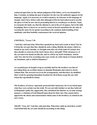 conferred upon him, by the solemn judgment of his father, yet it was intended for
him. Certainly, in taking the post of speaker for the rest, his authority appears in his
language. Again, it is necessary to recall to memory, in reference to the language of
Joseph, what I have before said, that although at first he had endeavored to ascribe
the glory to God, he now sins in pretending that he is a soothsayer or diviner. Some,
to extenuate the fault, say that the allusion is, not to the art of augury, but to his skill
in judging; there is, however, no need to resort to forced expositions for the sake of
excusing the man; for he speaks according to the common understanding of the
multitude, and thus foolishly countenances the received opinion.
COFFMA , "Verses 7-10
"And they said unto him, Wherefore speaketh my lord such words as these? Far be
it from thy servants that they should do such a thing. Behold, the money which we
found in our sack's mouths, we brought unto thee out of the land of Canaan: how
then should we steal out of thy lord's house silver and gold? With whomsoever of
thy servants it be found, let him die, and we will be my lord's bondmen. And he
said, ow also let it be according unto your words: he with whom it is found shall be
my bondman; and ye shall be blameless."
An essential part of Joseph's trap so carefully laid for the brothers was that of
providing them an excellent chance to abandon Benjamin and return to Jacob
without him. The steward was in on the arrangements, and therefore, he modified
their words by granting immediate freedom for all of them except the one with
whom the cup should be found.
The brothers, of course, vigorously protested their innocence, for it was based upon
what they were certain was the truth. We are not told whether or not they believed
in Benjamin's guilt, but, apparently, they attributed the disaster as, in some strange
manner, a visitation of God Himself upon them for their sins. One cannot fail to
appreciate the shock and consternation which came to the brothers, as related in the
next verses.
TRAPP, "Gen_44:7 And they said unto him, Wherefore saith my lord these words?
God forbid that thy servants should do according to this thing:
 