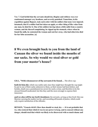 Ver. 7. God forbid that thy servants should do.] Rapine and robbery was ever
condemned amongst very heathens, and severely punished. Tamerlane, in his
expedition against Bajazet, took such order with his soldiers that none were injured;
insomuch, that if a soldier had but taken an apple, or other thing of like value from
any man, he died for it. One of his soldiers having taken a little milk from a country
woman, and she thereof complaining, he ripped up his stomach; where when he
found the milk, he contented the woman and sent her away, who had otherwise died
for her false accusation. {a}
8 We even brought back to you from the land of
Canaan the silver we found inside the mouths of
our sacks. So why would we steal silver or gold
from your master’s house?
GILL, "With whomsoever of thy servants it be found,.... The silver cup:
both let him die; which was rashly said, since they might have thought the cup might
be put in one of their sacks unknown to them, as their money had been before; and
besides, death was a punishment too severe for such a crime, and therefore is by the
steward himself moderated; but this they said the more strongly to express their
innocence:
and we also will be my lord's bondmen; his servants, as long as they lived: this was
likewise carrying the matter too far, and exceeding all bounds of justice, which could
only require satisfaction of the offender.
BE SO , "Genesis 44:8-9. How then should we steal, &c. — It is not probable that
we, who restored that which it was in our power to keep, and to conceal without any
danger, should steal that which was likely to be discovered with so much shame and
 