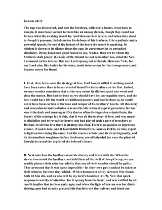 Genesis 44:12
The cup was discovered, and now the brethren, with heavy hearts, went back to
Joseph. It must have seemed to them like an uneasy dream, though they could not
foresee what the awaking would be. And then on their return, and when they stand
in Joseph’s presence, Judah makes his defence of his brethren. It is a pathetic and a
powerful speech, for out of the fulness of the heart the mouth is speaking. Its
wisdom is shown in its silence about the cup; its earnestness in its unstudied
simplicity. Dying Jacob had good reason to say, ‘Judah, thou art he whom thy
brethren shall praise’ (Genesis 49:8). Should we not remember, too, what the ew
Testament writer tells us, that our Lord sprang out of Judah (Hebrews 7:14), for
our Lord also, like Judah in this story, made intercession for the transgressors, and
became surety for them?
I. First, then, let us note the strategy of love. Had Joseph willed it, nothing would
have been easier than to have revealed himself to his brethren at the first. Indeed,
we may wonder sometimes that at the very outset he did not speak one word and
close the matter. But had he done so, we should have lost an exquisite story, and the
loss would have left the world of childhood poorer; and had he done so, he could
never have been certain of the tone and temper of his brothers’ hearts. All this delay
and concealment and confusion was not the idle whim of a great potentate; far less
was it the dark and cunning artifice that so often distinguishes oriental hate; the
beauty of the strategy lay in this, that it was all the strategy of love, and was meant
to discipline and to reveal the hearts that had played such a part of treachery at
Dothan. In all true love there is strategy like that. There is no passion so ingenious
as love. If God is love, and if God hideth Himself (Is. Genesis 45:15), we may expect
to light on love doing the same. And the reserve of love, and its sweet ingenuity, and
its intermediate roughness before disclosure, are all intended (as were the plans of
Joseph) to reveal the depths of the beloved’s heart.
II. ext note how the brothers associate slavery and death with sin. When the
steward overtook the brothers, and told them of the theft of Joseph’s cup, we can
readily picture their utter incredulity that any of their number should be guilty.
They protested that it was quite impossible—let their own past conduct be taken as
their witness; but then they added, ‘With whomsoever of thy servants it be found,
both let him die, and we also will be my lord’s bondmen’ (v. 9). ow that quick
response is worthy of attention, for it sprang from the heart, and was ratified by all.
And it implies that in these early ages, and when the light of heaven was but dimly
shining, men had already grasped this fearful truth that salvery and death are
 