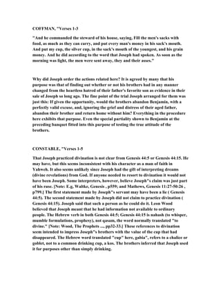 COFFMA , "Verses 1-3
"And he commanded the steward of his house, saying, Fill the men's sacks with
food, as much as they can carry, and put every man's money in his sack's mouth.
And put my cup, the silver cup, in the sack's mouth of the youngest, and his grain
money. And he did according to the word that Joseph had spoken. As soon as the
morning was light, the men were sent away, they and their asses."
Why did Joseph order the actions related here? It is agreed by many that his
purpose was that of finding out whether or not his brothers had in any manner
changed from the heartless hatred of their father's favorite son as evidence in their
sale of Joseph so long ago. The fine point of the trial Joseph arranged for them was
just this: If given the opportunity, would the brothers abandon Benjamin, with a
perfectly valid excuse, and, ignoring the grief and distress of their aged father,
abandon their brother and return home without him? Everything in the procedure
here exhibits that purpose. Even the special partiality shown to Benjamin at the
preceding banquet fitted into this purpose of testing the true attitude of the
brothers.
CO STABLE, "Verses 1-5
That Joseph practiced divination is not clear from Genesis 44:5 or Genesis 44:15. He
may have, but this seems inconsistent with his character as a man of faith in
Yahweh. It also seems unlikely since Joseph had the gift of interpreting dreams
(divine revelations) from God. If anyone needed to resort to divination it would not
have been Joseph. Some interpreters, however, believe Joseph"s claim was just part
of his ruse. [ ote: E.g, Waltke, Genesis , p559; and Mathews, Genesis 11:27-50:26 ,
p799.] The first statement made by Joseph"s servant may have been a lie ( Genesis
44:5). The second statement made by Joseph did not claim to practice divination (
Genesis 44:15). Joseph said that such a person as he could do it. Leon Wood
believed that Joseph meant that he had information not available to ordinary
people. The Hebrew verb in both Genesis 44:5; Genesis 44:15 is nahash (to whisper,
mumble formulations, prophesy), not qasam, the word normally translated "to
divine." [ ote: Wood, The Prophets ..., pp32-33.] These references to divination
seem intended to impress Joseph"s brothers with the value of the cup that had
disappeared. The Hebrew word translated "cup" here, gabia", refers to a chalice or
goblet, not to a common drinking cup, a kos. The brothers inferred that Joseph used
it for purposes other than simply drinking.
 