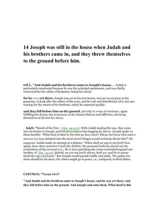 14 Joseph was still in the house when Judah and
his brothers came in, and they threw themselves
to the ground before him.
GILL, "And Judah and his brethren came to Joseph's house,.... Judah is
particularly mentioned because he was the principal spokesman, and was chiefly
concerned for the safety of Benjamin, being his surety:
for he was yet there; Joseph was yet at his own house, was not as yet gone to the
granaries, to look after the affairs of the corn, and the sale and distribution of it, but was
waiting for the return of his brethren, which he expected quickly:
and they fell before him on the ground; not only in a way of reverence, again
fulfilling his dream, but as persons in the utmost distress and affliction, throwing
themselves at his feet for mercy.
K&D, "Result of the Test. - Gen_44:14-17. With Judah leading the way, they came
into the house to Joseph, and fell down before him begging for mercy. Joseph spoke to
them harshly: “What kind of deed is this that ye have done? Did ye not know that such a
man as I (a man initiated into the most secret things) would certainly divine this?” ‫שׁ‬ ֵ‫ח‬ִ‫נ‬
augurari. Judah made no attempt at a defence. “What shall we say to my lord? how
speak, how clear ourselves? God (Ha-Elohim, the personal God) has found out the
wickedness of thy servants (i.e., He is now punishing the crime committed against our
brother, cf. Gen_42:21). Behold, we are my lord's slaves, both we, and he in whose
hand the cup was found.” But Joseph would punish mildly and justly. The guilty one
alone should be his slave; the others might go in peace, i.e., uninjured, to their father.
COFFMA , "Verses 14-17
"And Judah and his brethren came to Joseph's house; and he was yet there: and
they fell before him on the ground. And Joseph said unto them, What deed is this
 