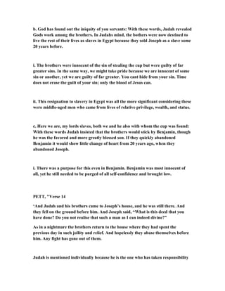 b. God has found out the iniquity of you servants: With these words, Judah revealed
Gods work among the brothers. In Judahs mind, the bothers were now destined to
live the rest of their lives as slaves in Egypt because they sold Joseph as a slave some
20 years before.
i. The brothers were innocent of the sin of stealing the cup but were guilty of far
greater sins. In the same way, we might take pride because we are innocent of some
sin or another, yet we are guilty of far greater. You cant hide from your sin. Time
does not erase the guilt of your sin; only the blood of Jesus can.
ii. This resignation to slavery in Egypt was all the more significant considering these
were middle-aged men who came from lives of relative privilege, wealth, and status.
c. Here we are, my lords slaves, both we and he also with whom the cup was found:
With these words Judah insisted that the brothers would stick by Benjamin, though
he was the favored and more greatly blessed son. If they quickly abandoned
Benjamin it would show little change of heart from 20 years ago, when they
abandoned Joseph.
i. There was a purpose for this even in Benjamin. Benjamin was most innocent of
all, yet he still needed to be purged of all self-confidence and brought low.
PETT, "Verse 14
‘And Judah and his brothers came to Joseph’s house, and he was still there. And
they fell on the ground before him. And Joseph said, “What is this deed that you
have done? Do you not realise that such a man as I can indeed divine?”
As in a nightmare the brothers return to the house where they had spent the
previous day in such jollity and relief. And hopelessly they abase themselves before
him. Any fight has gone out of them.
Judah is mentioned individually because he is the one who has taken responsibility
 