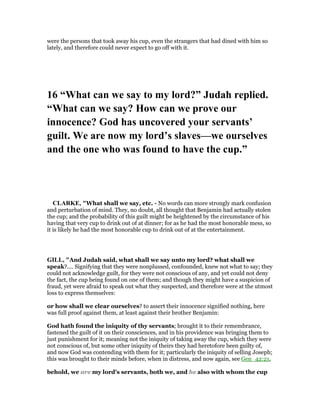 were the persons that took away his cup, even the strangers that had dined with him so
lately, and therefore could never expect to go off with it.
16 “What can we say to my lord?” Judah replied.
“What can we say? How can we prove our
innocence? God has uncovered your servants’
guilt. We are now my lord’s slaves—we ourselves
and the one who was found to have the cup.”
CLARKE, "What shall we say, etc. - No words can more strongly mark confusion
and perturbation of mind. They, no doubt, all thought that Benjamin had actually stolen
the cup; and the probability of this guilt might be heightened by the circumstance of his
having that very cup to drink out of at dinner; for as he had the most honorable mess, so
it is likely he had the most honorable cup to drink out of at the entertainment.
GILL, "And Judah said, what shall we say unto my lord? what shall we
speak?.... Signifying that they were nonplussed, confounded, knew not what to say; they
could not acknowledge guilt, for they were not conscious of any, and yet could not deny
the fact, the cup being found on one of them; and though they might have a suspicion of
fraud, yet were afraid to speak out what they suspected, and therefore were at the utmost
loss to express themselves:
or how shall we clear ourselves? to assert their innocence signified nothing, here
was full proof against them, at least against their brother Benjamin:
God hath found the iniquity of thy servants; brought it to their remembrance,
fastened the guilt of it on their consciences, and in his providence was bringing them to
just punishment for it; meaning not the iniquity of taking away the cup, which they were
not conscious of, but some other iniquity of theirs they had heretofore been guilty of,
and now God was contending with them for it; particularly the iniquity of selling Joseph;
this was brought to their minds before, when in distress, and now again, see Gen_42:21,
behold, we are my lord's servants, both we, and he also with whom the cup
 