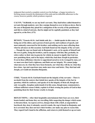 judgment that exerted a complete control over his feelings - a happy invention in
devising means towards the attainment of his ends and an inflexible adherence to the
course, however painful, which prudence required.
CALVI , "16.Behold, we are my lord’s servants. They had before called themselves
servants through modesty; now they consign themselves over to him as slaves. But in
the case of Benjamin they plead for a mitigation of the severity of the punishment;
and this is a kind of entreaty, that he might not be capitally punished, as they had
agreed to, at the first. (173)
BE SO , "Genesis 44:16. And Judah said, &c. — Judah speaks in this cause, as
being one of the eldest, and a person of most gravity and readiness of speech, and
most eminently concerned for his brother; and nothing can be more affecting than
what he advances on this occasion. God hath found out the iniquity of thy servants
— Though the cup was found only in Benjamin’s sack, yet he speaks of himself and
the rest as guilty, being his brothers, and in company with him. But, probably, he
refers rather to their sins in general, for which, he meant to signify that God was
now punishing them, and to the injury which they had done Joseph in particular.
Even in those afflictions wherein we apprehend ourselves to be wronged by men, yet
we must own that God is righteous, and finds out our iniquity. We cannot judge
what men are, by what they have been formerly, nor what they will do, by what they
have done. Age and experience may make men wiser and better. They that had sold
Joseph, yet would not abandon Benjamin.
COKE, "Genesis 44:16. God hath found out the iniquity of thy servants— There is
no doubt from the context, that Judah here speaks of the iniquity of the fact in
question, which he confesses, and speaks of as the iniquity of them all, though one
only was guilty. Josephus understands it in this sense, though many commentators,
without sufficient reason I think, explain it of their owning the justice of God in thus
punishing them for their former cruelty to Joseph.
REFLECTIO S.—After their hospitable entertainment their fears are over, their
beasts loaded, and home they are travelling, little suspecting the danger which seems
to threaten them. An express arrives, charges them with a theft, as ungrateful as
barefaced; they deny it solemnly; search is made, the cup is found on Benjamin, and
he is arrested: they dare not leave their brother, nor make any plea to excuse him.
They regard God's hand in the affliction, and return to yield themselves up servants
 