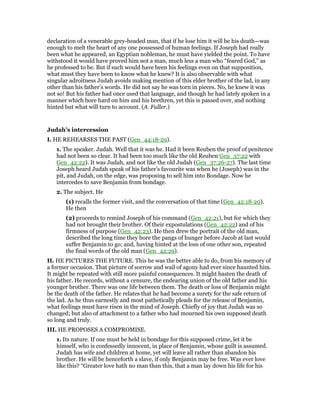 declaration of a venerable grey-headed man, that if he lose him it will be his death—was
enough to melt the heart of any one possessed of human feelings. If Joseph had really
been what he appeared, an Egyptian nobleman, he must have yielded the point. To have
withstood it would have proved him not a man, much less a man who “feared God,” as
he professed to be. But if such would have been his feelings even on that supposition,
what must they have been to know what he knew? It is also observable with what
singular adroitness Judah avoids making mention of this elder brother of the lad, in any
other than his father’s words. He did not say he was torn in pieces. No, he knew it was
not so! But his father had once used that language, and though he had lately spoken in a
manner which bore hard on him and his brethren, yet this is passed over, and nothing
hinted but what will turn to account. (A. Fuller.)
Judah’s intercession
I. HE REHEARSES THE PAST (Gen_44:18-29).
1. The speaker. Judah. Well that it was he. Had it been Reuben the proof of penitence
had not been so clear. It had been too much like the old Reuben Gen_37:22 with
Gen_42:22). It was Judah, and not like the old Judah (Gen_37:26-27). The last time
Joseph heard Judah speak of his father’s favourite was when he (Joseph) was in the
pit, and Judah, on the edge, was proposing to sell him into Bondage. Now he
intercedes to save Benjamin from bondage.
2. The subject. He
(1) recalls the former visit, and the conversation of that time (Gen_42:18-20).
He then
(2) proceeds to remind Joseph of his command (Gen_42:21), but for which they
had not brought their brother. Of their expostulations (Gen_42:22) and of his
firmness of purpose (Gen_42:23). He then drew the portrait of the old man,
described the long time they bore the pangs of hunger before Jacob at last would
suffer Benjamin to go; and, having hinted at the loss of one other son, repeated
the final words of the old man (Gen_42:29).
II. HE PICTURES THE FUTURE. This he was the better able to do, from his memory of
a former occasion. That picture of sorrow and wail of agony had ever since haunted him.
It might be repeated with still more painful consequences. It might hasten the death of
his father. He records, without a censure, the endearing union of the old father and his
younger brother. There was one life between them. The death or loss of Benjamin might
be the death of the father. He relates that he had become a surety for the safe return of
the lad. As he thus earnestly and most pathetically pleads for the release of Benjamin,
what feelings must have risen in the mind of Joseph. Chiefly of joy that Judah was so
changed; but also of attachment to a father who had mourned his own supposed death
so long and truly.
III. HE PROPOSES A COMPROMISE.
1. Its nature. If one must be held in bondage for this supposed crime, let it be
himself, who is confessedly innocent, in place of Benjamin, whose guilt is assumed.
Judah has wife and children at home, yet will leave all rather than abandon his
brother. He will be henceforth a slave, if only Benjamin may be free. Was ever love
like this? “Greater love hath no man than this, that a man lay down his life for his
 