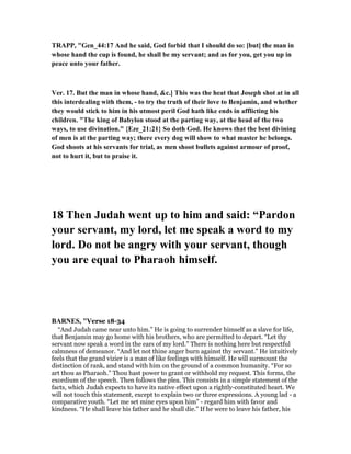 TRAPP, "Gen_44:17 And he said, God forbid that I should do so: [but] the man in
whose hand the cup is found, he shall be my servant; and as for you, get you up in
peace unto your father.
Ver. 17. But the man in whose hand, &c.] This was the heat that Joseph shot at in all
this interdealing with them, - to try the truth of their love to Benjamin, and whether
they would stick to him in his utmost peril God hath like ends in afflicting his
children. "The king of Babylon stood at the parting way, at the head of the two
ways, to use divination." {Eze_21:21} So doth God. He knows that the best divining
of men is at the parting way; there every dog will show to what master he belongs.
God shoots at his servants for trial, as men shoot bullets against armour of proof,
not to hurt it, but to praise it.
18 Then Judah went up to him and said: “Pardon
your servant, my lord, let me speak a word to my
lord. Do not be angry with your servant, though
you are equal to Pharaoh himself.
BAR ES, "Verse 18-34
“And Judah came near unto him.” He is going to surrender himself as a slave for life,
that Benjamin may go home with his brothers, who are permitted to depart. “Let thy
servant now speak a word in the ears of my lord.” There is nothing here but respectful
calmness of demeanor. “And let not thine anger burn against thy servant.” He intuitively
feels that the grand vizier is a man of like feelings with himself. He will surmount the
distinction of rank, and stand with him on the ground of a common humanity. “For so
art thou as Pharaoh.” Thou hast power to grant or withhold my request. This forms, the
exordium of the speech. Then follows the plea. This consists in a simple statement of the
facts, which Judah expects to have its native effect upon a rightly-constituted heart. We
will not touch this statement, except to explain two or three expressions. A young lad - a
comparative youth. “Let me set mine eyes upon him” - regard him with favor and
kindness. “He shall leave his father and he shall die.” If he were to leave his father, his
 