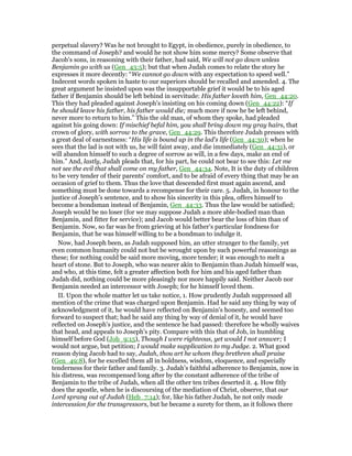 perpetual slavery? Was he not brought to Egypt, in obedience, purely in obedience, to
the command of Joseph? and would he not show him some mercy? Some observe that
Jacob's sons, in reasoning with their father, had said, We will not go down unless
Benjamin go with us (Gen_43:5); but that when Judah comes to relate the story he
expresses it more decently: “We cannot go down with any expectation to speed well.”
Indecent words spoken in haste to our superiors should be recalled and amended. 4. The
great argument he insisted upon was the insupportable grief it would be to his aged
father if Benjamin should be left behind in servitude: His father loveth him, Gen_44:20.
This they had pleaded against Joseph's insisting on his coming down (Gen_44:22): “If
he should leave his father, his father would die; much more if now he be left behind,
never more to return to him.” This the old man, of whom they spoke, had pleaded
against his going down: If mischief befal him, you shall bring down my gray hairs, that
crown of glory, with sorrow to the grave, Gen_44:29. This therefore Judah presses with
a great deal of earnestness: “His life is bound up in the lad's life (Gen_44:30); when he
sees that the lad is not with us, he will faint away, and die immediately (Gen_44:31), or
will abandon himself to such a degree of sorrow as will, in a few days, make an end of
him.” And, lastly, Judah pleads that, for his part, he could not bear to see this: Let me
not see the evil that shall come on my father, Gen_44:34. Note, It is the duty of children
to be very tender of their parents' comfort, and to be afraid of every thing that may be an
occasion of grief to them. Thus the love that descended first must again ascend, and
something must be done towards a recompense for their care. 5. Judah, in honour to the
justice of Joseph's sentence, and to show his sincerity in this plea, offers himself to
become a bondsman instead of Benjamin, Gen_44:33. Thus the law would be satisfied;
Joseph would be no loser (for we may suppose Judah a more able-bodied man than
Benjamin, and fitter for service); and Jacob would better bear the loss of him than of
Benjamin. Now, so far was he from grieving at his father's particular fondness for
Benjamin, that he was himself willing to be a bondman to indulge it.
Now, had Joseph been, as Judah supposed him, an utter stranger to the family, yet
even common humanity could not but be wrought upon by such powerful reasonings as
these; for nothing could be said more moving, more tender; it was enough to melt a
heart of stone. But to Joseph, who was nearer akin to Benjamin than Judah himself was,
and who, at this time, felt a greater affection both for him and his aged father than
Judah did, nothing could be more pleasingly nor more happily said. Neither Jacob nor
Benjamin needed an intercessor with Joseph; for he himself loved them.
II. Upon the whole matter let us take notice, 1. How prudently Judah suppressed all
mention of the crime that was charged upon Benjamin. Had he said any thing by way of
acknowledgment of it, he would have reflected on Benjamin's honesty, and seemed too
forward to suspect that; had he said any thing by way of denial of it, he would have
reflected on Joseph's justice, and the sentence he had passed: therefore he wholly waives
that head, and appeals to Joseph's pity. Compare with this that of Job, in humbling
himself before God (Job_9:15), Though I were righteous, yet would I not answer; I
would not argue, but petition; I would make supplication to my Judge. 2. What good
reason dying Jacob had to say, Judah, thou art he whom they brethren shall praise
(Gen_49:8), for he excelled them all in boldness, wisdom, eloquence, and especially
tenderness for their father and family. 3. Judah's faithful adherence to Benjamin, now in
his distress, was recompensed long after by the constant adherence of the tribe of
Benjamin to the tribe of Judah, when all the other ten tribes deserted it. 4. How fitly
does the apostle, when he is discoursing of the mediation of Christ, observe, that our
Lord sprang out of Judah (Heb_7:14); for, like his father Judah, he not only made
intercession for the transgressors, but he became a surety for them, as it follows there
 