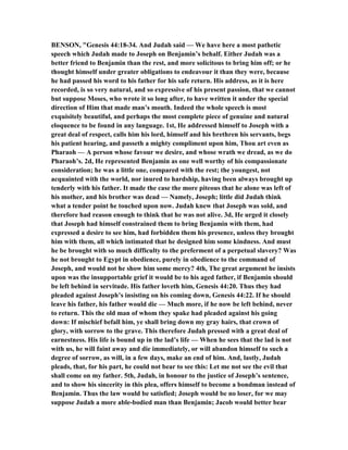 BE SO , "Genesis 44:18-34. And Judah said — We have here a most pathetic
speech which Judah made to Joseph on Benjamin’s behalf. Either Judah was a
better friend to Benjamin than the rest, and more solicitous to bring him off; or he
thought himself under greater obligations to endeavour it than they were, because
he had passed his word to his father for his safe return. His address, as it is here
recorded, is so very natural, and so expressive of his present passion, that we cannot
but suppose Moses, who wrote it so long after, to have written it under the special
direction of Him that made man’s mouth. Indeed the whole speech is most
exquisitely beautiful, and perhaps the most complete piece of genuine and natural
eloquence to be found in any language. 1st, He addressed himself to Joseph with a
great deal of respect, calls him his lord, himself and his brethren his servants, begs
his patient hearing, and passeth a mighty compliment upon him, Thou art even as
Pharaoh — A person whose favour we desire, and whose wrath we dread, as we do
Pharaoh’s. 2d, He represented Benjamin as one well worthy of his compassionate
consideration; he was a little one, compared with the rest; the youngest, not
acquainted with the world, nor inured to hardship, having been always brought up
tenderly with his father. It made the case the more piteous that he alone was left of
his mother, and his brother was dead — amely, Joseph; little did Judah think
what a tender point he touched upon now. Judah knew that Joseph was sold, and
therefore had reason enough to think that he was not alive. 3d, He urged it closely
that Joseph had himself constrained them to bring Benjamin with them, had
expressed a desire to see him, had forbidden them his presence, unless they brought
him with them, all which intimated that he designed him some kindness. And must
he be brought with so much difficulty to the preferment of a perpetual slavery? Was
he not brought to Egypt in obedience, purely in obedience to the command of
Joseph, and would not he show him some mercy? 4th, The great argument he insists
upon was the insupportable grief it would be to his aged father, if Benjamin should
be left behind in servitude. His father loveth him, Genesis 44:20. Thus they had
pleaded against Joseph’s insisting on his coming down, Genesis 44:22. If he should
leave his father, his father would die — Much more, if he now be left behind, never
to return. This the old man of whom they spake had pleaded against his going
down: If mischief befall him, ye shall bring down my gray hairs, that crown of
glory, with sorrow to the grave. This therefore Judah pressed with a great deal of
earnestness. His life is bound up in the lad’s life — When he sees that the lad is not
with us, he will faint away and die immediately, or will abandon himself to such a
degree of sorrow, as will, in a few days, make an end of him. And, lastly, Judah
pleads, that, for his part, he could not bear to see this: Let me not see the evil that
shall come on my father. 5th, Judah, in honour to the justice of Joseph’s sentence,
and to show his sincerity in this plea, offers himself to become a bondman instead of
Benjamin. Thus the law would be satisfied; Joseph would be no loser, for we may
suppose Judah a more able-bodied man than Benjamin; Jacob would better bear
 