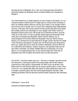 that than the loss of Benjamin. ow, so far was he from grieving at his father’s
particular fondness for Benjamin, that he is himself willing to be a bondman to
indulge it.
ow, had Joseph been, as Judah supposed, an utter stranger to the family, yet even
common humanity could not but be wrought upon by such powerful reasonings as
these; for nothing could be said more moving, more tender; it was enough to melt a
heart of stone: but to Joseph, who was nearer akin to Benjamin than Judah himself,
and who, at this time, felt a greater passion for him and his aged father than Judah
did, nothing could be more pleasingly nor more happily said. either Jacob nor
Benjamin needed an intercessor with Joseph, for he himself loved them. Upon the
whole, let us take notice, 1st, How prudently Judah suppressed all mention of the
crime that was charged upon Benjamin. Had he said any thing by way of
acknowledgment of it, he had reflected on Benjamin’s honesty. Had he said any
thing by way of denial of it, he had reflected on Joseph’s justice; therefore he wholly
waives that head, and appeals to Joseph’s pity. 2d, What good reason dying Jacob
had to say, Judah, thou art he whom thy brethren shall praise; (Genesis 49:8;) for
he excelled them all in boldness, wisdom, eloquence, and especially tenderness for
their father and family. 3d, Judah’s faithful adherence to Benjamin, now in his
distress, was recompensed long after, by the constant adherence of the tribe of
Benjamin to the tribe of Judah, when all the other ten tribes deserted it.
ELLICOTT, "(18) Then Judah came near.—The power of Judah’s speech lies in the
facts themselves, which gain in pathos from being simply told; but the ending is
grand because of the speaker’s magnanimity. He offers to give up all that a man
holds dearest in order that his father may he spared a grief too heavy to bear. There
is, however, very considerable skill in the manner in which Judah shows that it was
at Joseph’s repeated urgency that they had brought Benjamin with them, while
omitting all mention of the fact that they had been falsely charged by him with being
spies.
COFFMA , "Verses 18-23
JUDAH'S I TERCESSORY PLEA
 