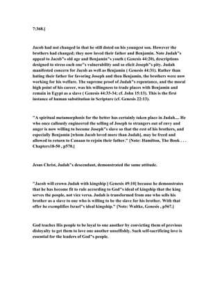 7:368.]
Jacob had not changed in that he still doted on his youngest son. However the
brothers had changed; they now loved their father and Benjamin. ote Judah"s
appeal to Jacob"s old age and Benjamin"s youth ( Genesis 44:20), descriptions
designed to stress each one"s vulnerability and so elicit Joseph"s pity. Judah
manifested concern for Jacob as well as Benjamin ( Genesis 44:31). Rather than
hating their father for favoring Joseph and then Benjamin, the brothers were now
working for his welfare. The supreme proof of Judah"s repentance, and the moral
high point of his career, was his willingness to trade places with Benjamin and
remain in Egypt as a slave ( Genesis 44:33-34; cf. John 15:13). This is the first
instance of human substitution in Scripture (cf. Genesis 22:13).
"A spiritual metamorphosis for the better has certainly taken place in Judah.... He
who once callously engineered the selling of Joseph to strangers out of envy and
anger is now willing to become Joseph"s slave so that the rest of his brothers, and
especially Benjamin [whom Jacob loved more than Judah], may be freed and
allowed to return to Canaan to rejoin their father." [ ote: Hamilton, The Book . . .
Chapters18-50 , p570.]
Jesus Christ, Judah"s descendant, demonstrated the same attitude.
"Jacob will crown Judah with kingship [ Genesis 49:10] because he demonstrates
that he has become fit to rule according to God"s ideal of kingship that the king
serves the people, not vice versa. Judah is transformed from one who sells his
brother as a slave to one who is willing to be the slave for his brother. With that
offer he exemplifies Israel"s ideal kingship." [ ote: Waltke, Genesis , p567.]
God teaches His people to be loyal to one another by convicting them of previous
disloyalty to get them to love one another unselfishly. Such self-sacrificing love is
essential for the leaders of God"s people.
 