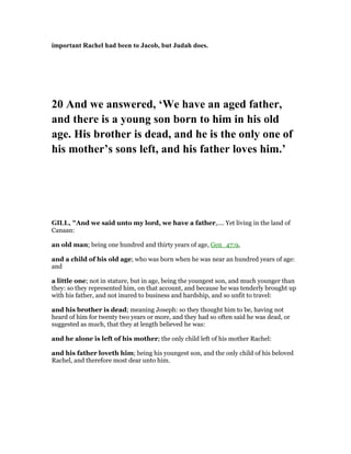 important Rachel had been to Jacob, but Judah does.
20 And we answered, ‘We have an aged father,
and there is a young son born to him in his old
age. His brother is dead, and he is the only one of
his mother’s sons left, and his father loves him.’
GILL, "And we said unto my lord, we have a father,.... Yet living in the land of
Canaan:
an old man; being one hundred and thirty years of age, Gen_47:9,
and a child of his old age; who was born when he was near an hundred years of age:
and
a little one; not in stature, but in age, being the youngest son, and much younger than
they: so they represented him, on that account, and because he was tenderly brought up
with his father, and not inured to business and hardship, and so unfit to travel:
and his brother is dead; meaning Joseph: so they thought him to be, having not
heard of him for twenty two years or more, and they had so often said he was dead, or
suggested as much, that they at length believed he was:
and he alone is left of his mother; the only child left of his mother Rachel:
and his father loveth him; being his youngest son, and the only child of his beloved
Rachel, and therefore most dear unto him.
 