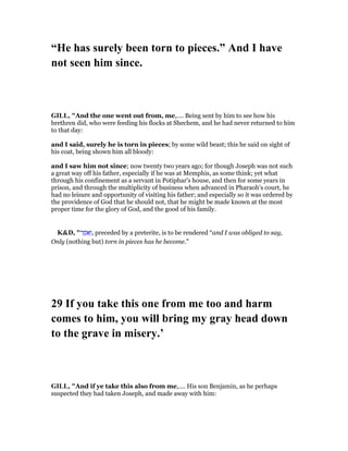 “He has surely been torn to pieces.” And I have
not seen him since.
GILL, "And the one went out from, me,.... Being sent by him to see how his
brethren did, who were feeding his flocks at Shechem, and he had never returned to him
to that day:
and I said, surely he is torn in pieces; by some wild beast; this he said on sight of
his coat, being shown him all bloody:
and I saw him not since; now twenty two years ago; for though Joseph was not such
a great way off his father, especially if he was at Memphis, as some think; yet what
through his confinement as a servant in Potiphar's house, and then for some years in
prison, and through the multiplicity of business when advanced in Pharaoh's court, he
had no leisure and opportunity of visiting his father; and especially so it was ordered by
the providence of God that he should not, that he might be made known at the most
proper time for the glory of God, and the good of his family.
K&D, "‫ר‬ ַ‫ּמ‬‫א‬ָ‫,ו‬ preceded by a preterite, is to be rendered “and I was obliged to say,
Only (nothing but) torn in pieces has he become.”
29 If you take this one from me too and harm
comes to him, you will bring my gray head down
to the grave in misery.’
GILL, "And if ye take this also from me,.... His son Benjamin, as he perhaps
suspected they had taken Joseph, and made away with him:
 