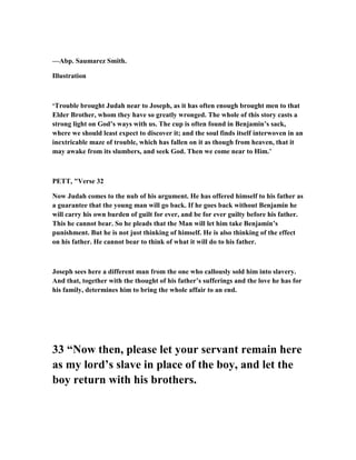 —Abp. Saumarez Smith.
Illustration
‘Trouble brought Judah near to Joseph, as it has often enough brought men to that
Elder Brother, whom they have so greatly wronged. The whole of this story casts a
strong light on God’s ways with us. The cup is often found in Benjamin’s sack,
where we should least expect to discover it; and the soul finds itself interwoven in an
inextricable maze of trouble, which has fallen on it as though from heaven, that it
may awake from its slumbers, and seek God. Then we come near to Him.’
PETT, "Verse 32
ow Judah comes to the nub of his argument. He has offered himself to his father as
a guarantee that the young man will go back. If he goes back without Benjamin he
will carry his own burden of guilt for ever, and be for ever guilty before his father.
This he cannot bear. So he pleads that the Man will let him take Benjamin’s
punishment. But he is not just thinking of himself. He is also thinking of the effect
on his father. He cannot bear to think of what it will do to his father.
Joseph sees here a different man from the one who callously sold him into slavery.
And that, together with the thought of his father’s sufferings and the love he has for
his family, determines him to bring the whole affair to an end.
33 “ ow then, please let your servant remain here
as my lord’s slave in place of the boy, and let the
boy return with his brothers.
 