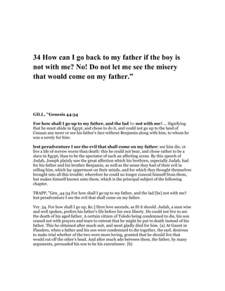 34 How can I go back to my father if the boy is
not with me? o! Do not let me see the misery
that would come on my father.”
GILL, "Genesis 44:34
For how shall I go up to my father, and the lad be not with me?.... Signifying
that he must abide in Egypt, and chose to do it, and could not go up to the land of
Canaan any more or see his father's face without Benjamin along with him, to whom he
was a surety for him:
lest peradventure I see the evil that shall come on my father; see him die, or
live a life of sorrow worse than death: this he could not bear, and chose rather to be a
slave in Egypt, than to be the spectator of such an affecting scene. By this speech of
Judah, Joseph plainly saw the great affection which his brethren, especially Judah, had
for his father and his brother Benjamin, as well as the sense they had of their evil in
selling him, which lay uppermost on their minds, and for which they thought themselves
brought into all this trouble; wherefore he could no longer conceal himself from them,
but makes himself known unto them, which is the principal subject of the following
chapter.
TRAPP, "Gen_44:34 For how shall I go up to my father, and the lad [be] not with me?
lest peradventure I see the evil that shall come on my father.
Ver. 34. For how shall I go up, &c.] Here love ascends, as fit it should. Judah, a man wise
and well spoken, prefers his father’s life before his own liberty. He could not live to see
the death of his aged father. A certain citizen of Toledo being condemned to die, his son
ceased not with prayers and tears to entreat that he might be put to death instead of his
father. This he obtained after much suit, and most gladly died for him. {a} At Gaunt in
Flanders, when a father and his son were condemned to die together, the earl, desirous
to make trial whether of the two were more loving, granted that he should live that
would cut off the other’s head. And after much ado between them, the father, by many
arguments, persuaded his son to be his executioner. {b}
 