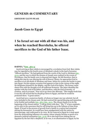GENESIS 46 COMMENTARY
EDITED BY GLENN PEASE
Jacob Goes to Egypt
1 So Israel set out with all that was his, and
when he reached Beersheba, he offered
sacrifices to the God of his father Isaac.
BARNES, "Gen_46:1-4
Jacob arriving at Beer-sheba is encouraged by a revelation from God. Beer-sheba
may be regarded as the fourth scene of Abraham’s abode in the land of promise.
“Offered sacrifices.” He had gathered from the words of the Lord to Abraham Gen_
15:13, and the way in which the dreams of Joseph were realized in the events of
Providence, that his family were to descend into Egypt. He felt therefore, that in
taking this step he was obeying the will of Heaven. Hence, he approaches God in
sacrifices at an old abode of Abraham and Isaac, before he crosses the border to pass
into Egypt. On this solemn occasion God appears to him in the visions of the night.
He designates himself EL the Mighty, and the God of his father. The former name
cheers him with the thought of an all-sufficient Protector. The latter identifies the
speaker with the God of his father, and therefore, with the God of eternity, of
creation, and of covenant. “Fear not to go down into Mizraim.” This implies both that
it was the will of God that he should go down to Egypt, and that he would be
protected there. “A great nation.”
Jacob had now a numerous family, of whom no longer one was selected, but all
were included in the chosen seed. He had received the special blessing and injunction
to be fruitful and multiply Gen_28:3; Gen_35:11. The chosen family is to be the
beginning of the chosen nation. “I will go down with thee.” The “I” is here emphatic,
as it is also in the assurance that he will bring him up in the fullness of time from
Egypt. If Israel in the process of growth from a family to a nation had remained
among the Kenaanites, he would have been amalgamated with the nation by
intermarriage, and conformed to its vices. By his removal to Egypt he is kept apart
from the demoralizing influence of a nation, whose iniquity became so great as to
demand a judicial extirpation Gen_15:16. He is also kept from sinking into an
Egyptian by the fact that a shepherd, as he was, is an abomination to Egypt; by his
1
 