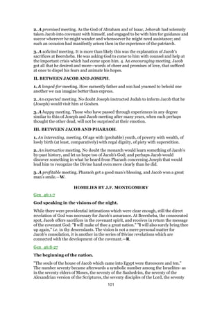 2. A promised meeting. As the God of Abraham and of Isaac, Jehovah had solemnly
taken Jacob into covenant with himself, and engaged to be with him for guidance and
succor wherever he might wander and whensoever he might need assistance; and
such an occasion had manifestly arisen then in the experience of the patriarch.
3. A solicited meeting. It is more than likely this was the explanation of Jacob’s
sacrifices at Beersheba. He was asking God to come to him with counsel and help at
the important crisis which had come upon him. 4. An encouraging meeting. Jacob
got all that he desired and more—words of cheer and promises of love, that sufficed
at once to dispel his fears and animate his hopes.
II. BETWEEN JACOB AND JOSEPH.
1. A longed-for meeting. How earnestly father and son had yearned to behold one
another we can imagine better than express.
2. An expected meeting. No doubt Joseph instructed Judah to inform Jacob that he
(Joseph) would visit him at Goshen.
3. A happy meeting. Those who have passed through experiences in any degree
similar to thin of Joseph and Jacob meeting after many years, when each perhaps
thought the other dead, will not be surprised at their emotion.
III. BETWEEN JACOB AND PHARAOH.
1. An interesting, meeting. Of age with (probable) youth, of poverty with wealth, of
lowly birth (at least, comparatively) with regal dignity, of piety with superstition.
2. An instructive meeting. No doubt the monarch would learn something of Jacob’s
by-past history, and let us hope too of Jacob’s God; and perhaps Jacob would
discover something in what he heard from Pharaoh concerning Joseph that would
lead him to recognize the Divine hand even mere clearly than he did.
3. A profitable meeting. Pharaoh got a good man’s blessing, and Jacob won a great
man’s smile.—W.
HOMILIES BY J.F. MONTGOMERY
Gen_46:1-7
God speaking in the visions of the night.
While there were providential intimations which were clear enough, still the direct
revelation of God was necessary for Jacob’s assurance. At Beersheba, the consecrated
spot, Jacob offers sacrifices in the covenant spirit, and receives in return the message
of the covenant God: "I will make of thee a great nation." "I will also surely bring thee
up again," i.e. in thy descendants. The vision is not a mere personal matter for
Jacob’s consolation, it is another in the series of Divine revelations which are
connected with the development of the covenant.—R.
Gen_46:8-27
The beginning of the nation.
"The souls of the house of Jacob which came into Egypt were threescore and ten."
The number seventy became afterwards a symbolic number among the Israelites- as
in the seventy elders of Moses, the seventy of the Sanhedrim, the seventy of the
Alexandrian version of the Scriptures, the seventy disciples of the Lord, the seventy
101
 