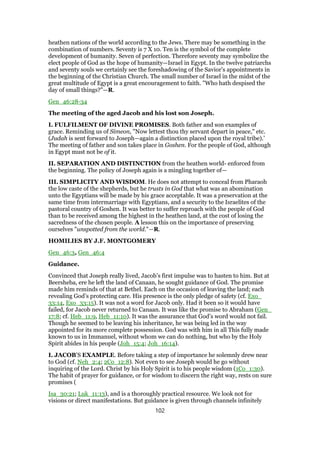 heathen nations of the world according to the Jews. There may be something in the
combination of numbers. Seventy is 7 Χ 10. Ten is the symbol of the complete
development of humanity. Seven of perfection. Therefore seventy may symbolize the
elect people of God as the hope of humanity—Israel in Egypt. In the twelve patriarchs
and seventy souls we certainly see the foreshadowing of the Savior’s appointments in
the beginning of the Christian Church. The small number of Israel in the midst of the
great multitude of Egypt is a great encouragement to faith. "Who hath despised the
day of small things?"—R.
Gen_46:28-34
The meeting of the aged Jacob and his lost son Joseph.
I. FULFILMENT OF DIVINE PROMISES. Both father and son examples of
grace. Reminding us of Simeon, "Now lettest thou thy servant depart in peace," etc.
(Judah is sent forward to Joseph—again a distinction placed upon the royal tribe).’
The meeting of father and son takes place in Goshen. For the people of God, although
in Egypt must not be of it.
II. SEPARATION AND DISTINCTION from the heathen world- enforced from
the beginning. The policy of Joseph again is a mingling together of—
III. SIMPLICITY AND WISDOM. He does not attempt to conceal from Pharaoh
the low caste of the shepherds, but he trusts in God that what was an abomination
unto the Egyptians will be made by his grace acceptable. It was a preservation at the
same time from intermarriage with Egyptians, and a security to the Israelites of the
pastoral country of Goshen. It was better to suffer reproach with the people of God
than to be received among the highest in the heathen land, at the cost of losing the
sacredness of the chosen people. A lesson this on the importance of preserving
ourselves "unspotted from the world."—R.
HOMILIES BY J.F. MONTGOMERY
Gen_46:3, Gen_46:4
Guidance.
Convinced that Joseph really lived, Jacob’s first impulse was to hasten to him. But at
Beersheba, ere he left the land of Canaan, he sought guidance of God. The promise
made him reminds of that at Bethel. Each on the occasion of leaving the land; each
revealing God’s protecting care. His presence is the only pledge of safety (cf. Exo_
33:14, Exo_33:15). It was not a word for Jacob only. Had it been so it would have
failed, for Jacob never returned to Canaan. It was like the promise to Abraham (Gen_
17:8; cf. Heb_11:9, Heb_11:10). It was the assurance that God’s word would not fail.
Though he seemed to be leaving his inheritance, he was being led in the way
appointed for its more complete possession. God was with him in all This fully made
known to us in Immanuel, without whom we can do nothing, but who by the Holy
Spirit abides in his people (Joh_15:4; Joh_16:14).
I. JACOB’S EXAMPLE. Before taking a step of importance he solemnly drew near
to God (cf. Neh_2:4; 2Co_12:8). Not even to see Joseph would he go without
inquiring of the Lord. Christ by his Holy Spirit is to his people wisdom (1Co_1:30).
The habit of prayer for guidance, or for wisdom to discern the right way, rests on sure
promises (
Isa_30:21; Luk_11:13), and is a thoroughly practical resource. We look not for
visions or direct manifestations. But guidance is given through channels infinitely
102
 