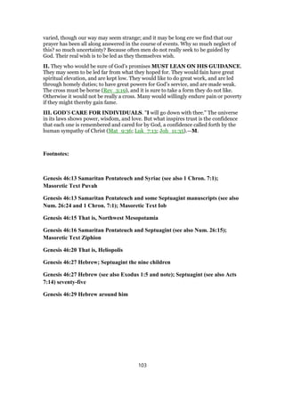 varied, though our way may seem strange; and it may be long ere we find that our
prayer has been all along answered in the course of events. Why so much neglect of
this? so much uncertainty? Because often men do not really seek to be guided by
God. Their real wish is to be led as they themselves wish.
II. They who would be sure of God’s promises MUST LEAN ON HIS GUIDANCE.
They may seem to be led far from what they hoped for. They would fain have great
spiritual elevation, and are kept low. They would like to do great work, and are led
through homely duties; to have great powers for God’s service, and are made weak.
The cross must be borne (Rev_3:19), and it is sure to take a form they do not like.
Otherwise it would not be really a cross. Many would willingly endure pain or poverty
if they might thereby gain fame.
III. GOD’S CARE FOR INDIVIDUALS. "I will go down with thee." The universe
in its laws shows power, wisdom, and love. But what inspires trust is the confidence
that each one is remembered and cared for by God, a confidence called forth by the
human sympathy of Christ (Mat_9:36; Luk_7:13; Joh_11:35).—M.
Footnotes:
Genesis 46:13 Samaritan Pentateuch and Syriac (see also 1 Chron. 7:1);
Masoretic Text Puvah
Genesis 46:13 Samaritan Pentateuch and some Septuagint manuscripts (see also
Num. 26:24 and 1 Chron. 7:1); Masoretic Text Iob
Genesis 46:15 That is, Northwest Mesopotamia
Genesis 46:16 Samaritan Pentateuch and Septuagint (see also Num. 26:15);
Masoretic Text Ziphion
Genesis 46:20 That is, Heliopolis
Genesis 46:27 Hebrew; Septuagint the nine children
Genesis 46:27 Hebrew (see also Exodus 1:5 and note); Septuagint (see also Acts
7:14) seventy-five
Genesis 46:29 Hebrew around him
103
 