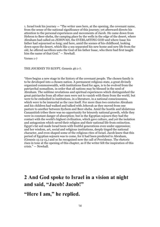 1. Israel took his journey — “The writer uses here, at the opening, the covenant name,
from the sense of the national significance of this journey; yet afterward directs his
attention to the personal experiences and movements of Jacob. He came down from
Hebron to Beer-sheba, the camping place by the wells in the edge of the desert, where
Abraham had called on JEHOVAH, the EVERLASTING GOD and where Isaac his
father had sojourned so long; and here, amid the scenes of his childhood, looking
down upon the desert, which like a sea separated his new home and new life from the
old, he offered sacrifices unto the God of his father Isaac, who there had first taught
him the name of that God.” — Newhall.
Verses 1-7
THE JOURNEY TO EGYPT, Genesis 46:1-7.
“Here begins a new stage in the history of the covenant people. The chosen family is
to be developed into a chosen nation. A permanent religious state, a great divinely
organized commonwealth, with institutions fixed for ages, is to be evolved from the
patriarchal nomadism, in order that all nations may be blessed in the seed of
Abraham. The sublime revelations and spiritual experiences which distinguished the
great patriarchs from all other men were not to vanish with them from the world, but
were to be embodied in institutions, in a literature, in a national consciousness,
which were to be immortal as the race itself. For more than two centuries Abraham
and his children had walked and talked with Jehovah as they moved from one
pasture to another between Sychem and Beer-sheba. Amid the hostile and idolatrous
Canaanitish tribes there was no opportunity for leisurely national growth, while they
were in constant danger of absorption; but in the Egyptian sojourn they had the
contact with the world’s highest civilization, which gave culture, and yet the isolation
and antagonism which saved their religion and their national life from extinction.
Egypt’s fat soil made Israel teem with fruitful generations even under oppression;
and her wisdom, art, social and religious institutions, deeply tinged the national
character, and even shaped some of the religious rites of Israel. Jacob knew that this
period of Egyptian sojourn was to come, for it had been predicted to Abraham,
(Genesis 15:13-15,) and so he recognised now the call of Providence. The rhetoric
rises in tone at the opening of this chapter, as if the writer felt the inspiration of this
crisis.” — Newhall.
2 And God spoke to Israel in a vision at night
and said, “Jacob! Jacob!”
“Here I am,” he replied.
14
 