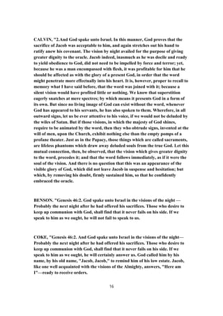 CALVIN, "2.And God spake unto Israel. In this manner, God proves that the
sacrifice of Jacob was acceptable to him, and again stretches out his hand to
ratify anew his covenant. The vision by night availed for the purpose of giving
greater dignity to the oracle. Jacob indeed, inasmuch as he was docile and ready
to yield obedience to God, did not need to be impelled by force and terror; yet,
because he was a man encompassed with flesh, it was profitable for him that he
should be affected as with the glory of a present God, in order that the word
might penetrate more effectually into his heart. It is, however, proper to recall to
memory what I have said before, that the word was joined with it; because a
silent vision would have profited little or nothing. We know that superstition
eagerly snatches at mere spectres; by which means it presents God in a form of
its own. But since no living image of God can exist without the word, whenever
God has appeared to his servants, he has also spoken to them. Wherefore, in all
outward signs, let us be ever attentive to his voice, if we would not be deluded by
the wiles of Satan. But if those visions, in which the majesty of God shines,
require to be animated by the word, then they who obtrude signs, invented at the
will of men, upon the Church, exhibit nothing else than the empty pomps of a
profane theater. Just as in the Papacy, those things which are called sacraments,
are lifeless phantoms which draw away deluded souls from the true God. Let this
mutual connection, then, be observed, that the vision which gives greater dignity
to the word, precedes it; and that the word follows immediately, as if it were the
soul of the vision. And there is no question that this was an appearance of the
visible glory of God, which did not leave Jacob in suspense and hesitation; but
which, by removing his doubt, firmly sustained him, so that he confidently
embraced the oracle.
BENSON. "Genesis 46:2. God spake unto Israel in the visions of the night —
Probably the next night after he had offered his sacrifices. Those who desire to
keep up communion with God, shall find that it never fails on his side. If we
speak to him as we ought, he will not fail to speak to us.
COKE, "Genesis 46:2. And God spake unto Israel in the visions of the night—
Probably the next night after he had offered his sacrifices. Those who desire to
keep up communion with God, shall find that it never fails on his side. If we
speak to him as we ought, he will certainly answer us. God called him by his
name, by his old name, "Jacob, Jacob," to remind him of his low estate. Jacob,
like one well acquainted with the visions of the Almighty, answers, "Here am
I"—ready to receive orders.
16
 