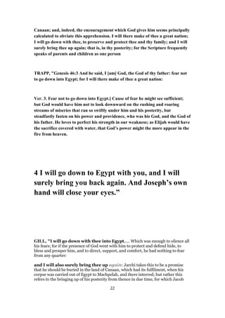 Canaan; and, indeed, the encouragement which God gives him seems principally
calculated to obviate this apprehension. I will there make of thee a great nation;
I will go down with thee, to preserve and protect thee and thy family; and I will
surely bring thee up again; that is, in thy posterity; for the Scripture frequently
speaks of parents and children as one person
TRAPP, "Genesis 46:3 And he said, I [am] God, the God of thy father: fear not
to go down into Egypt; for I will there make of thee a great nation:
Ver. 3. Fear not to go down into Egypt.] Cause of fear he might see sufficient;
but God would have him not to look downward on the rushing and roaring
streams of miseries that ran so swiftly under him and his posterity, but
steadfastly fasten on his power and providence, who was his God, and the God of
his father. He loves to perfect his strength in our weakness; as Elijah would have
the sacrifice covered with water, that God’s power might the more appear in the
fire from heaven.
4 I will go down to Egypt with you, and I will
surely bring you back again. And Joseph’s own
hand will close your eyes.”
GILL, "I will go down with thee into Egypt,.... Which was enough to silence all
his fears; for if the presence of God went with him to protect and defend hide, to
bless and prosper him, and to direct, support, and comfort, he had nothing to fear
from any quarter:
and I will also surely bring thee up again: Jarchi takes this to be a promise
that he should be buried in the land of Canaan, which had its fulfilment, when his
corpse was carried out of Egypt to Machpelah, and there interred; but rather this
refers to the bringing up of his posterity from thence in due time, for which Jacob
22
 