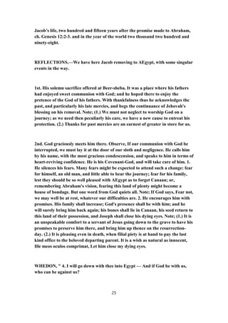 Jacob's life, two hundred and fifteen years after the promise made to Abraham,
ch. Genesis 12:2-3. and in the year of the world two thousand two hundred and
ninety-eight.
REFLECTIONS.—We have here Jacob removing to AEgypt, with some singular
events in the way.
1st. His solemn sacrifice offered at Beer-sheba. It was a place where his fathers
had enjoyed sweet communion with God; and he hoped there to enjoy the
pretence of the God of his fathers. With thankfulness thus he acknowledges the
past, and particularly his late mercies, and begs the continuance of Jehovah's
blessing on his removal. Note; (1.) We must not neglect to worship God on a
journey; as we need then peculiarly his care, we have a new cause to entreat his
protection. (2.) Thanks for past mercies are an earnest of greater in store for us.
2nd. God graciously meets him there. Observe, If our communion with God be
interrupted, we must lay it at the door of our sloth and negligence. He calls him
by his name, with the most gracious condescension, and speaks to him in terms of
heart-reviving confidence. He is his Covenant-God, and will take care of him. 1.
He silences his fears. Many fears might be expected to attend such a change: fear
for himself, an old man, and little able to bear the journey; fear for his family,
lest they should be so well pleased with AEgypt as to forget Canaan; or,
remembering Abraham's vision, fearing this land of plenty might become a
house of bondage. But one word from God quiets all. Note; If God says, Fear not,
we may well be at rest, whatever our difficulties are. 2. He encourages him with
promises. His family shall increase; God's presence shall be with him; and he
will surely bring him back again; his bones shall lie in Canaan, his seed return to
this land of their possession, and Joseph shall close his dying eyes. Note; (1.) It is
an unspeakable comfort to a servant of Jesus going down to the grave to have his
promises to preserve him there, and bring him up thence on the resurrection-
day. (2.) It is pleasing even in death, when filial piety is at hand to pay the last
kind office to the beloved departing parent. It is a wish as natural as innocent,
Ille meos oculos comprimat, Let him close my dying eyes.
WHEDON, " 4. I will go down with thee into Egypt — And if God be with us,
who can be against us?
25
 