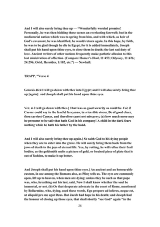 And I will also surely bring thee up — “Wonderfully worded promise!
Personally, he was then bidding those scenes an everlasting farewell; but in the
mediatorial nation which was to spring from him, and with which, as heir of
God’s covenant, he was identified, he would return again. In this hope, by faith,
he was to be glad though he die in Egypt, for it is added immediately, Joseph
shall put his hand upon thine eyes, to close them in death; the last sad duty of
love. Ancient writers of other nations frequently make pathetic allusion to this
last ministration of affection. (Compare Homer’s Iliad, 11:453; Odyssey, 11:426;
24:296; Ovid, Heroides, 1:102, etc.”) — Newhall.
TRAPP, "Verse 4
Genesis 46:4 I will go down with thee into Egypt; and I will also surely bring thee
up [again]: and Joseph shall put his hand upon thine eyes.
Ver. 4. I will go down with thee.] That was as good security as could be. For if
Caesar could say to the fearful ferryman, in a terrible storm, Be of good cheer,
thou carriest Caesar, and therefore canst not miscarry; (a) how much more may
he presume to be safe that hath God in his company! A child in the dark fears
nothing while he hath his father by the hand.
And I will also surely bring thee up again.] So saith God to his dying people
when they are to enter into the grave. He will surely bring them back from the
jaws of death to the joys of eternal life. Yea, by rotting, he will refine their frail
bodies; as the goldsmith melts a picture of gold, or bruised piece of plate that is
out of fashion, to make it up better.
And Joseph shall put his hand upon thine eyes.] An ancient and an honourable
custom, in use among the Romans also, as Pliny tells us. The eyes are commonly
open, lift up to heaven, when men are dying; unless they be such as that pope
was, who, breathing out his last, said, Now I shall know whether the soul be
immortal, or not. (b) Or that desperate advocate in the court of Rome, mentioned
by Bellarmine, who, dying, used these words, Ego propero ad inferos, neque est,
ut aliquid pro me agat Deus. But Jacob had hope in his death; and Joseph had
the honour of closing up those eyes, that shall shortly "see God" again "in the
26
 