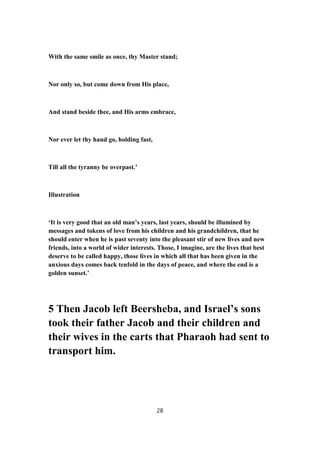 With the same smile as once, thy Master stand;
Nor only so, but come down from His place,
And stand beside thee, and His arms embrace,
Nor ever let thy hand go, holding fast,
Till all the tyranny be overpast.’
Illustration
‘It is very good that an old man’s years, last years, should be illumined by
messages and tokens of love from his children and his grandchildren, that he
should enter when he is past seventy into the pleasant stir of new lives and new
friends, into a world of wider interests. Those, I imagine, are the lives that best
deserve to be called happy, those lives in which all that has been given in the
anxious days comes back tenfold in the days of peace, and where the end is a
golden sunset.’
5 Then Jacob left Beersheba, and Israel’s sons
took their father Jacob and their children and
their wives in the carts that Pharaoh had sent to
transport him.
28
 