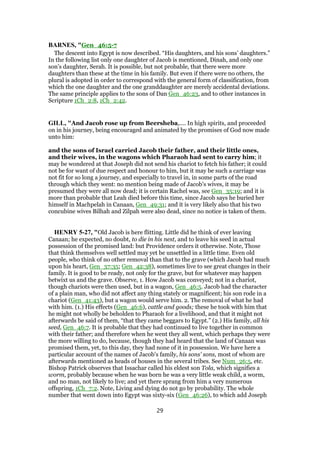 BARNES, "Gen_46:5-7
The descent into Egypt is now described. “His daughters, and his sons’ daughters.”
In the following list only one daughter of Jacob is mentioned, Dinah, and only one
son’s daughter, Serah. It is possible, but not probable, that there were more
daughters than these at the time in his family. But even if there were no others, the
plural is adopted in order to correspond with the general form of classification, from
which the one daughter and the one granddaughter are merely accidental deviations.
The same principle applies to the sons of Dan Gen_46:23, and to other instances in
Scripture 1Ch_2:8, 1Ch_2:42.
GILL, "And Jacob rose up from Beersheba,.... In high spirits, and proceeded
on in his journey, being encouraged and animated by the promises of God now made
unto him:
and the sons of Israel carried Jacob their father, and their little ones,
and their wives, in the wagons which Pharaoh had sent to carry him; it
may be wondered at that Joseph did not send his chariot to fetch his father; it could
not be for want of due respect and honour to him, but it may be such a carriage was
not fit for so long a journey, and especially to travel in, in some parts of the road
through which they went: no mention being made of Jacob's wives, it may be
presumed they were all now dead; it is certain Rachel was, see Gen_35:19; and it is
more than probable that Leah died before this time, since Jacob says he buried her
himself in Machpelah in Canaan, Gen_49:31; and it is very likely also that his two
concubine wives Bilhah and Zilpah were also dead, since no notice is taken of them.
HENRY 5-27, "Old Jacob is here flitting. Little did he think of ever leaving
Canaan; he expected, no doubt, to die in his nest, and to leave his seed in actual
possession of the promised land: but Providence orders it otherwise. Note, Those
that think themselves well settled may yet be unsettled in a little time. Even old
people, who think of no other removal than that to the grave (which Jacob had much
upon his heart, Gen_37:35; Gen_42:38), sometimes live to see great changes in their
family. It is good to be ready, not only for the grave, but for whatever may happen
betwixt us and the grave. Observe, 1. How Jacob was conveyed; not in a chariot,
though chariots were then used, but in a wagon, Gen_46:5. Jacob had the character
of a plain man, who did not affect any thing stately or magnificent; his son rode in a
chariot (Gen_41:43), but a wagon would serve him. 2. The removal of what he had
with him. (1.) His effects (Gen_46:6), cattle and goods; these he took with him that
he might not wholly be beholden to Pharaoh for a livelihood, and that it might not
afterwards be said of them, “that they came beggars to Egypt.” (2.) His family, all his
seed, Gen_46:7. It is probable that they had continued to live together in common
with their father; and therefore when he went they all went, which perhaps they were
the more willing to do, because, though they had heard that the land of Canaan was
promised them, yet, to this day, they had none of it in possession. We have here a
particular account of the names of Jacob's family, his sons' sons, most of whom are
afterwards mentioned as heads of houses in the several tribes. See Num_26:5, etc.
Bishop Patrick observes that Issachar called his eldest son Tola, which signifies a
worm, probably because when he was born he was a very little weak child, a worm,
and no man, not likely to live; and yet there sprang from him a very numerous
offspring, 1Ch_7:2. Note, Living and dying do not go by probability. The whole
number that went down into Egypt was sixty-six (Gen_46:26), to which add Joseph
29
 
