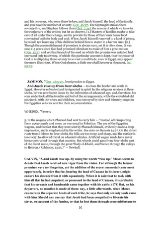 and his two sons, who were there before, and Jacob himself, the head of the family,
and you have the number of seventy, Gen_46:27. The Septuagint makes them
seventy-five, and Stephen follows them (Act_7:14), the reason of which we leave to
the conjecture of the critics; but let us observe, [1.] Masters of families ought to take
care of all under their charge, and to provide for those of their own house food
convenient both for body and soul. When Jacob himself removed to a land of plenty,
he would not leave any of his children behind him to starve in a barren land. [2.]
Though the accomplishment of promises is always sure, yet it is often slow. It was
now 215 years since God had promised Abraham to make of him a great nation
(Gen_12:2); and yet that branch of his seed on which the promise was entailed had
increased only to seventy, of which this particular account is kept, that the power of
God in multiplying these seventy to so vast a multitude, even in Egypt, may appear
the more illustrious. When God pleases, a little one shall become a thousand, Isa_
60:22.
JAMISON, "Gen_46:5-27. Immigration to Egypt.
And Jacob rose up from Beer-sheba — to cross the border and settle in
Egypt. However refreshed and invigorated in spirit by the religious services at Beer-
sheba, he was now borne down by the infirmities of advanced age; and, therefore, his
sons undertook all the trouble and toil of the arrangements, while the enfeebled old
patriarch, with the wives and children, was conveyed by slow and leisurely stages in
the Egyptian vehicles sent for their accommodation.
WHEDON, "Verse 5
5. In the wagons which Pharaoh had sent to carry him — “Instead of transporting
them upon camels and asses, as was usual in Palestine. The use of the Egyptian
wagons, and the fact that they were sent by Pharaoh himself, evidently made a deep
impression, and is emphasized by the writer. See note on Genesis 14:27. On the direct
route from Hebron to Beer-sheba the hills are too steep and sharp, and the surface is
too rocky, to allow of travel on wheeled vehicles. Artificial wagon roads have never
been constructed through that country. But wheels could pass from Beer-sheba east
of the direct route, through the great Wady el-Khulil, and thence through the valleys
to Hebron. (Robinson, 1:215.)” — Newhall.
CALVIN, "5.And Jacob rose up. By using the words “rose up,” Moses seems to
denote that Jacob received new vigor from the vision. For although the former
promises were not forgotten, yet the addition of the recent memorial came most
opportunely, in order that he, bearing the land of Canaan in his heart, might
endure his absence from it with equanimity. When it is said that he took with
him all that he had acquired, or possessed in the land of Canaan, it is probable
that his servants and handmaids came together with his cattle. (178) But, on his
departure, no mention is made of them: nay, a little afterwards, when Moses
enumerates the separate heads of each tribe, he says that only seventy souls came
with him. Should any one say that Jacob had been compelled to liberate his
slaves, on account of the famine, or that he lost them through some misfortune to
30
 