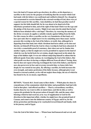 leave the land of Canaan and to go elsewhere, he offers, on his departure, a
sacrifice to the Lord, for the purpose of testifying that the covenant which God
had made with his fathers was confirmed and ratified to himself. For, though he
was accustomed to exercise himself in the external worship of God, there was yet
a special reason for this sacrifice. And, doubtless, he had then peculiar need of
support, lest his faith should fail: for he was about to be deprived of the
inheritance promised to him, and of the sight of that land which was the type and
the pledge of the heavenly country. Might it not come into his mind that he had
hitherto been deluded with a vain hope? Therefore, by renewing the memory of
the divine covenant, he applies a suitable remedy against falling from the faith.
For this reason, he offers a sacrifice on the very boundaries of that land, as I
have just said; that we might know it to be something more than usual. And he
presents this worship to the God of his fathers, to testify that, although he is
departing from that land, into which Abraham had been called; yet he does not
thereby cut himself off from the God in whose worship he had been educated. It
was truly a remarkable proof of constancy, that when cast out by famine into
another region, so that he might not even be permitted to sojourn in the land of
which he was the lawful lord; he yet retains, deeply impressed on his mind, the
hope of his hidden right. It was not without subjecting himself to odium that he
differed openly from other nations, by worshipping the God of his fathers. But
what profit was there in having a religion different from all others? Seeing, then,
that he does not repent of having worshipped the God of his fathers, and that he
now also perseveres in fear and reverence towards him; we hence infer how
deeply he was rooted in true piety. By offering a sacrifice, he both increases his
own strength, and makes profession of his faith; because, although piety is not
bound to external symbols, yet he will not neglect those helps, the use of which he
has found to be, by no means, superfluous.
BENSON, "Genesis 46:1. Israel came to Beer-sheba — Which place he chose in
remembrance of the communion which his father and grandfather had had with
God in that place. And offered sacrifices — That is, extraordinary sacrifices,
besides those he was wont to offer at stated times; and this he did, as well to
express his gratitude for the preservation of Joseph’s life, and the many other
blessings which he had received, as by way of supplication to God for his
direction in this important affair, whether he might leave the promised land of
Canaan, and remove into the idolatrous country of Egypt; and if so, for the
divine protection and blessing to be vouchsafed toward himself and family, both
in his journey and in Egypt.
Unto the God of his father Isaac — Whom Isaac had honoured and served, and
4
 