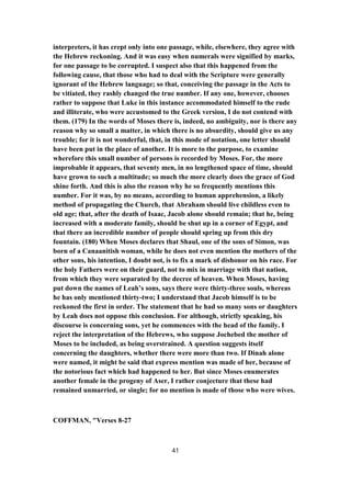 interpreters, it has crept only into one passage, while, elsewhere, they agree with
the Hebrew reckoning. And it was easy when numerals were signified by marks,
for one passage to be corrupted. I suspect also that this happened from the
following cause, that those who had to deal with the Scripture were generally
ignorant of the Hebrew language; so that, conceiving the passage in the Acts to
be vitiated, they rashly changed the true number. If any one, however, chooses
rather to suppose that Luke in this instance accommodated himself to the rude
and illiterate, who were accustomed to the Greek version, I do not contend with
them. (179) In the words of Moses there is, indeed, no ambiguity, nor is there any
reason why so small a matter, in which there is no absurdity, should give us any
trouble; for it is not wonderful, that, in this mode of notation, one letter should
have been put in the place of another. It is more to the purpose, to examine
wherefore this small number of persons is recorded by Moses. For, the more
improbable it appears, that seventy men, in no lengthened space of time, should
have grown to such a multitude; so much the more clearly does the grace of God
shine forth. And this is also the reason why he so frequently mentions this
number. For it was, by no means, according to human apprehension, a likely
method of propagating the Church, that Abraham should live childless even to
old age; that, after the death of Isaac, Jacob alone should remain; that he, being
increased with a moderate family, should be shut up in a corner of Egypt, and
that there an incredible number of people should spring up from this dry
fountain. (180) When Moses declares that Shaul, one of the sons of Simon, was
born of a Canaanitish woman, while he does not even mention the mothers of the
other sons, his intention, I doubt not, is to fix a mark of dishonor on his race. For
the holy Fathers were on their guard, not to mix in marriage with that nation,
from which they were separated by the decree of heaven. When Moses, having
put down the names of Leah’s sons, says there were thirty-three souls, whereas
he has only mentioned thirty-two; I understand that Jacob himself is to be
reckoned the first in order. The statement that he had so many sons or daughters
by Leah does not oppose this conclusion. For although, strictly speaking, his
discourse is concerning sons, yet he commences with the head of the family. I
reject the interpretation of the Hebrews, who suppose Jochebed the mother of
Moses to be included, as being overstrained. A question suggests itself
concerning the daughters, whether there were more than two. If Dinah alone
were named, it might be said that express mention was made of her, because of
the notorious fact which had happened to her. But since Moses enumerates
another female in the progeny of Aser, I rather conjecture that these had
remained unmarried, or single; for no mention is made of those who were wives.
COFFMAN, "Verses 8-27
41
 