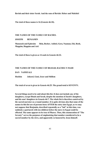 Beriah and their sister Serah. And the sons of Beriah: Heber and Malchiel
The total of these names is 16 (Genesis 46:18).
THE NAMES OF THE FAMILY OF RACHEL
JOSEPH BENJAMIN
Manasseh and Ephraim Bela, Becher, Ashbel, Gera, Naaman, Ehi, Rosh,
Muppim, Huppim and Ard
The total of these is given as 14 souls in Genesis 46:22.
THE NAMES OF THE FAMILY OF BILHAH; RACHEL'S MAID
DAN NAPHTALI
Hushim Jahzeel, Guni, Jezer and Shillem
The total of seven is given in Genesis 46:25. The grand total is SEVENTY.
Several things need to be said about this list. It does not include any of the
daughters, except Dinah and Serah, despite the mention of Jacob's daughters,
and his sons' daughters in Genesis 46:7. The whole list is therefore contrived by
the sacred narrator as a round number. It is quite obvious also that some of the
names in this list are of persons born AFTER the entry into Egypt, as we may
not suppose that Benjamin, described repeatedly as a "lad" at this time, was
suddenly a patriarch with ten children before the move to Egypt could be
effected. The same appears to be true of Pharez. Thus, this enumeration of "The
Seventy" serves the purposes of emphasizing that number considered to be a
sacred number by the Jews, and apparently so honored by Jesus himself.
43
 
