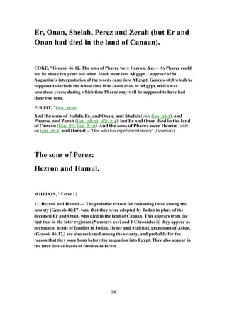 Er, Onan, Shelah, Perez and Zerah (but Er and
Onan had died in the land of Canaan).
COKE, "Genesis 46:12. The sons of Pharez were Hezron, &c.— As Pharez could
not be above ten years old when Jacob went into AEgypt, I approve of St.
Augustine's interpretation of the words came into AEgypt, Genesis 46:8 which he
supposes to include the whole time that Jacob lived in AEgypt, which was
seventeen years; during which time Pharez may well be supposed to have had
these two sons.
PULPIT, "Gen_46:12
And the sons of Judah; Er, and Onan, and Shelah (vide Gen_38:3), and
Pharos, and Zarah (Gen_38:29; 1Ch_2:4): but Er and Onan died in the land
of Canaan (Gen_8:7, Gen_8:10). And the sons of Pharez were Hezron (vide
on Gen_46:9) and Hamul,—"One who has experienced mercy" (Gesenius).
The sons of Perez:
Hezron and Hamul.
WHEDON, "Verse 12
12. Hezron and Hamul — The probable reason for reckoning these among the
seventy (Genesis 46:27) was, that they were adopted by Judah in place of the
deceased Er and Onan, who died in the land of Canaan. This appears from the
fact that in the later registers (Numbers xxvi and 1 Chronicles ii) they appear as
permanent heads of families in Judah. Heber and Malchiel, grandsons of Asher,
(Genesis 46:17,) are also reckoned among the seventy, and probably for the
reason that they were born before the migration into Egypt. They also appear in
the later lists as heads of families in Israel.
54
 