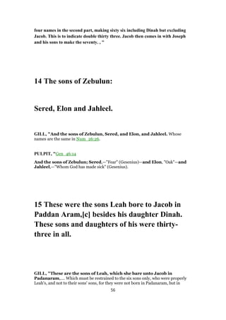 four names in the second part, making sixty six including Dinah but excluding
Jacob. This is to indicate double thirty three. Jacob then comes in with Joseph
and his sons to make the seventy. , "
14 The sons of Zebulun:
Sered, Elon and Jahleel.
GILL, "And the sons of Zebulun, Sered, and Elon, and Jahleel. Whose
names are the same in Num_26:26.
PULPIT, "Gen_46:14
And the sons of Zebulun; Sered,—"Fear" (Gesenius)—and Elon, "Oak"—and
Jahleel,—"Whom God has made sick" (Gesenius).
15 These were the sons Leah bore to Jacob in
Paddan Aram,[c] besides his daughter Dinah.
These sons and daughters of his were thirty-
three in all.
GILL, "These are the sons of Leah, which she bare unto Jacob in
Padanaram,.... Which must be restrained to the six sons only, who were properly
Leah's, and not to their sons' sons, for they were not born in Padanaram, but in
56
 