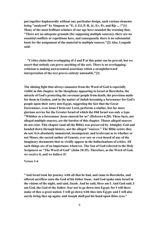 put together haphazardly without any particular design, such various elements
being "analyzed" by Simpson as "E, J, EJ, P, R, Jr, Er, Pr, and Rje ... !"[1]
Many of the most brilliant scholars of our age have sounded the warning that,
"There are no adequate grounds (for supposing multiple sources); there are no
essential conflicts or repetitions here, and consequently there is no substantial
basis for the assignment of the material to multiple sources."[2] Also, Leupold
said:
"Critics claim that overlapping of J and P at this point can be proved, but we
assert that nobody can prove anything of the sort. There is no overlapping;
criticism is making unwarranted assertions which a straightforward
interpretation of the text proves entirely untenable."[3]
The shining light that always emanates from the Word of God is especially
visible in this chapter, in the theophany appearing to Israel at Beersheba, the
miracle of God's protecting the covenant people from death, the provision made
for them in Goshen, and in the matter of Judah becoming a forerunner for God's
people upon their entry into Egypt, suggesting the fact that the Great
Forerunner, even Jesus Christ our Lord, performs a similar, but far more
glorious service for the Greater Israel of which the Old Israel was only a type.
"Whither as a forerunner Jesus entered for us" (Hebrews 6:20). These facts, not
alleged multiple sources, are the burden of this chapter. Thoses alleged sources
do not exist. This chapter (and all the Bible) was preserved by Almighty God and
handed down through history, not the alleged "sources." The Bible exists; they
do not. It is absolutely immaterial, incompetent, and irrelevant as to whether or
not Moses, the sacred author of Genesis, ever saw or even heard of any of the
imaginary documents that so vividly appear in the hallucinations of critics. All
such things are of no importance whatever. The Son of God referred to the Holy
Scriptures as "The Word of God" (John 10:35). Therefore, as the Word of God,
we receive it, and we believe it!
Verses 1-4
"And Israel took his journey with all that he had, and came to Beersheba, and
offered sacrifices unto the God of his father Isaac. And God spake unto Israel in
the visions of the night, and said, Jacob. And he said, Here am I. And God said, I
am God, the God of thy father: fear not to go down into Egypt; for I will there
make of thee a great nation: I will go down with thee into Egypt; and I will also
surely bring thee up again: and Joseph shall put his hand upon thine eyes."
6
 