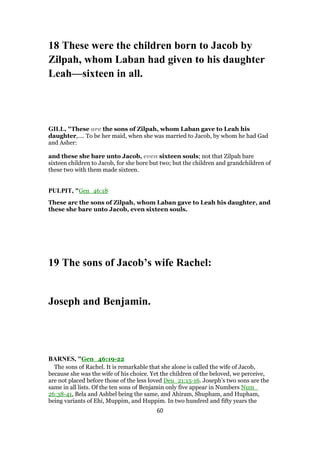 18 These were the children born to Jacob by
Zilpah, whom Laban had given to his daughter
Leah—sixteen in all.
GILL, "These are the sons of Zilpah, whom Laban gave to Leah his
daughter,.... To be her maid, when she was married to Jacob, by whom he had Gad
and Asher:
and these she bare unto Jacob, even sixteen souls; not that Zilpah bare
sixteen children to Jacob, for she bore but two; but the children and grandchildren of
these two with them made sixteen.
PULPIT, "Gen_46:18
These arc the sons of Zilpah, whom Laban gave to Leah his daughter, and
these she bare unto Jacob, even sixteen souls.
19 The sons of Jacob’s wife Rachel:
Joseph and Benjamin.
BARNES, "Gen_46:19-22
The sons of Rachel. It is remarkable that she alone is called the wife of Jacob,
because she was the wife of his choice. Yet the children of the beloved, we perceive,
are not placed before those of the less loved Deu_21:15-16. Joseph’s two sons are the
same in all lists. Of the ten sons of Benjamin only five appear in Numbers Num_
26:38-41, Bela and Ashbel being the same, and Ahiram, Shupham, and Hupham,
being variants of Ehi, Muppim, and Huppim. In two hundred and fifty years the
60
 