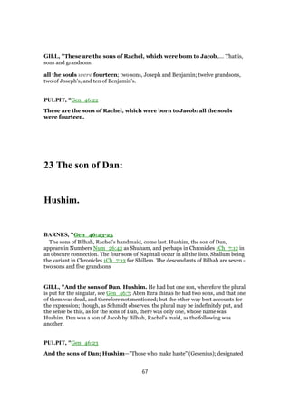 GILL, "These are the sons of Rachel, which were born to Jacob,.... That is,
sons and grandsons:
all the souls were fourteen; two sons, Joseph and Benjamin; twelve grandsons,
two of Joseph's, and ten of Benjamin's.
PULPIT, "Gen_46:22
These are the sons of Rachel, which were born to Jacob: all the souls
were fourteen.
23 The son of Dan:
Hushim.
BARNES, "Gen_46:23-25
The sons of Bilhah, Rachel’s handmaid, come last. Hushim, the son of Dan,
appears in Numbers Num_26:42 as Shuham, and perhaps in Chronicles 1Ch_7:12 in
an obscure connection. The four sons of Naphtali occur in all the lists, Shallum being
the variant in Chronicles 1Ch_7:13 for Shillem. The descendants of Bilhah are seven -
two sons and five grandsons
GILL, "And the sons of Dan, Hushim. He had but one son, wherefore the plural
is put for the singular, see Gen_46:7; Aben Ezra thinks he had two sons, and that one
of them was dead, and therefore not mentioned; but the other way best accounts for
the expression; though, as Schmidt observes, the plural may be indefinitely put, and
the sense be this, as for the sons of Dan, there was only one, whose name was
Hushim. Dan was a son of Jacob by Bilhah, Rachel's maid, as the following was
another.
PULPIT, "Gen_46:23
And the sons of Dan; Hushim—"Those who make haste" (Gesenius); designated
67
 