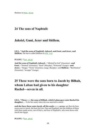 Shuham in Num_26:42.
24 The sons of Naphtali:
Jahziel, Guni, Jezer and Shillem.
GILL, "And the sons of Naphtali, Jahzeel, and Guni, and Jezer, and
Shillem. The last is called Shallum in 1Ch_7:13.
PULPIT, "Gen_46:24
And the sons of Naphtali; Jahzeel,—"Allotted by God" (Gesenius)—and
Guni,—"Painted" (Gesenius), "Dyed" (Murphy), "Protected" (Lange)—and
Jezer,—"Image," "Form" (Gesenius, Lange, Murphy)—and Shillem—"Retribution"
(Gesenius), "Avenger" (Lange).
25 These were the sons born to Jacob by Bilhah,
whom Laban had given to his daughter
Rachel—seven in all.
GILL, "These are the sons of Bilhah, which Laban gave unto Rachel his
daughter,.... To be her maid, when she was married to Jacob:
and she bare these unto Jacob, all the souls were seven; not that she bare
seven sons to Jacob, she bore but two, Dan and Naphtali; but the children of these
with them made seven, one of Dan's, and four of Naphtali's, who went down with
Jacob into Egypt.
PULPIT, "Gen_46:25
68
 