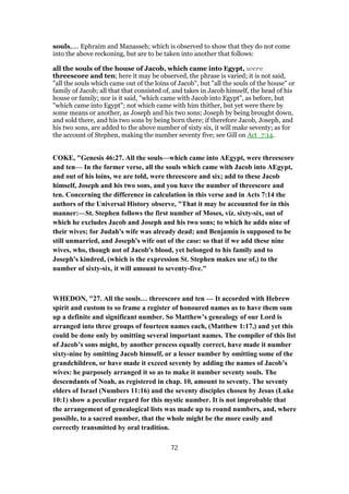 souls,.... Ephraim and Manasseh; which is observed to show that they do not come
into the above reckoning, but are to be taken into another that follows:
all the souls of the house of Jacob, which came into Egypt, were
threescore and ten; here it may be observed, the phrase is varied; it is not said,
"all the souls which came out of the loins of Jacob", but "all the souls of the house" or
family of Jacob; all that that consisted of, and takes in Jacob himself, the head of his
house or family; nor is it said, "which came with Jacob into Egypt", as before, but
"which came into Egypt"; not which came with him thither, but yet were there by
some means or another, as Joseph and his two sons; Joseph by being brought down,
and sold there, and his two sons by being born there; if therefore Jacob, Joseph, and
his two sons, are added to the above number of sixty six, it will make seventy; as for
the account of Stephen, making the number seventy five; see Gill on Act_7:14.
COKE, "Genesis 46:27. All the souls—which came into AEgypt, were threescore
and ten— In the former verse, all the souls which came with Jacob into AEgypt,
and out of his loins, we are told, were threescore and six; add to these Jacob
himself, Joseph and his two sons, and you have the number of threescore and
ten. Concerning the difference in calculation in this verse and in Acts 7:14 the
authors of the Universal History observe, "That it may be accounted for in this
manner:—St. Stephen follows the first number of Moses, viz. sixty-six, out of
which he excludes Jacob and Joseph and his two sons; to which he adds nine of
their wives; for Judah's wife was already dead; and Benjamin is supposed to be
still unmarried, and Joseph's wife out of the case: so that if we add these nine
wives, who, though not of Jacob's blood, yet belonged to his family and to
Joseph's kindred, (which is the expression St. Stephen makes use of,) to the
number of sixty-six, it will amount to seventy-five."
WHEDON, "27. All the souls… threescore and ten — It accorded with Hebrew
spirit and custom to so frame a register of honoured names as to have them sum
up a definite and significant number. So Matthew’s genealogy of our Lord is
arranged into three groups of fourteen names each, (Matthew 1:17,) and yet this
could be done only by omitting several important names. The compiler of this list
of Jacob’s sons might, by another process equally correct, have made it number
sixty-nine by omitting Jacob himself, or a lesser number by omitting some of the
grandchildren, or have made it exceed seventy by adding the names of Jacob’s
wives: he purposely arranged it so as to make it number seventy souls. The
descendants of Noah, as registered in chap. 10, amount to seventy. The seventy
elders of Israel (Numbers 11:16) and the seventy disciples chosen by Jesus (Luke
10:1) show a peculiar regard for this mystic number. It is not improbable that
the arrangement of genealogical lists was made up to round numbers, and, where
possible, to a sacred number, that the whole might be the more easily and
correctly transmitted by oral tradition.
72
 