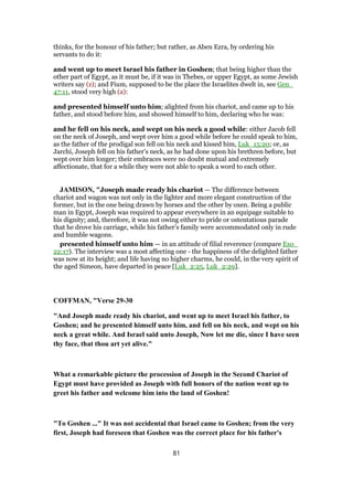 thinks, for the honour of his father; but rather, as Aben Ezra, by ordering his
servants to do it:
and went up to meet Israel his father in Goshen; that being higher than the
other part of Egypt, as it must be, if it was in Thebes, or upper Egypt, as some Jewish
writers say (z); and Fium, supposed to be the place the Israelites dwelt in, see Gen_
47:11, stood very high (a):
and presented himself unto him; alighted from his chariot, and came up to his
father, and stood before him, and showed himself to him, declaring who he was:
and he fell on his neck, and wept on his neck a good while: either Jacob fell
on the neck of Joseph, and wept over him a good while before he could speak to him,
as the father of the prodigal son fell on his neck and kissed him, Luk_15:20; or, as
Jarchi, Joseph fell on his father's neck, as he had done upon his brethren before, but
wept over him longer; their embraces were no doubt mutual and extremely
affectionate, that for a while they were not able to speak a word to each other.
JAMISON, "Joseph made ready his chariot — The difference between
chariot and wagon was not only in the lighter and more elegant construction of the
former, but in the one being drawn by horses and the other by oxen. Being a public
man in Egypt, Joseph was required to appear everywhere in an equipage suitable to
his dignity; and, therefore, it was not owing either to pride or ostentatious parade
that he drove his carriage, while his father’s family were accommodated only in rude
and humble wagons.
presented himself unto him — in an attitude of filial reverence (compare Exo_
22:17). The interview was a most affecting one - the happiness of the delighted father
was now at its height; and life having no higher charms, he could, in the very spirit of
the aged Simeon, have departed in peace [Luk_2:25, Luk_2:29].
COFFMAN, "Verse 29-30
"And Joseph made ready his chariot, and went up to meet Israel his father, to
Goshen; and he presented himself unto him, and fell on his neck, and wept on his
neck a great while. And Israel said unto Joseph, Now let me die, since I have seen
thy face, that thou art yet alive."
What a remarkable picture the procession of Joseph in the Second Chariot of
Egypt must have provided as Joseph with full honors of the nation went up to
greet his father and welcome him into the land of Goshen!
"To Goshen ..." It was not accidental that Israel came to Goshen; from the very
first, Joseph had foreseen that Goshen was the correct place for his father's
81
 