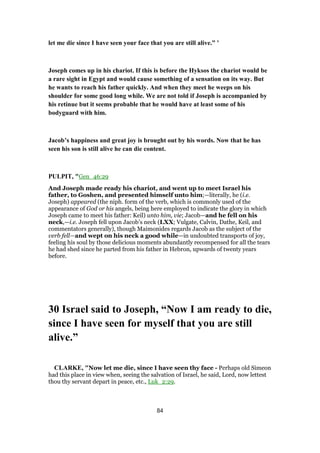 let me die since I have seen your face that you are still alive.” ’
Joseph comes up in his chariot. If this is before the Hyksos the chariot would be
a rare sight in Egypt and would cause something of a sensation on its way. But
he wants to reach his father quickly. And when they meet he weeps on his
shoulder for some good long while. We are not told if Joseph is accompanied by
his retinue but it seems probable that he would have at least some of his
bodyguard with him.
Jacob’s happiness and great joy is brought out by his words. Now that he has
seen his son is still alive he can die content.
PULPIT, "Gen_46:29
And Joseph made ready his chariot, and went up to meet Israel his
father, to Goshen, and presented himself unto him;—literally, he (i.e.
Joseph) appeared (the niph. form of the verb, which is commonly used of the
appearance of God or his angels, being here employed to indicate the glory in which
Joseph came to meet his father: Keil) unto him, vie; Jacob—and he fell on his
neck,—i.e. Joseph fell upon Jacob’s neck (LXX; Vulgate, Calvin, Dathe, Keil, and
commentators generally), though Maimonides regards Jacob as the subject of the
verb fell—and wept on his neck a good while—in undoubted transports of joy,
feeling his soul by those delicious moments abundantly recompensed for all the tears
he had shed since he parted from his father in Hebron, upwards of twenty years
before.
30 Israel said to Joseph, “Now I am ready to die,
since I have seen for myself that you are still
alive.”
CLARKE, "Now let me die, since I have seen thy face - Perhaps old Simeon
had this place in view when, seeing the salvation of Israel, he said, Lord, now lettest
thou thy servant depart in peace, etc., Luk_2:29.
84
 