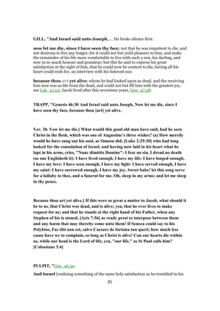 GILL, "And Israel said unto Joseph,.... He broke silence first:
now let me die, since I have seen thy face; not that he was impatient to die, and
not desirous to live any longer; for it could not but yield pleasure to him, and make
the remainder of his life more comfortable to live with such a son, his darling, and
now in so much honour and grandeur; but this he said to express his great
satisfaction at the sight of him, that he could now be content to die, having all his
heart could wish for, an interview with his beloved son:
because thou art yet alive; whom he had looked upon as dead, and the receiving
him now was as life from the dead, and could not but fill him with the greatest joy,
see Luk_15:23; Jacob lived after this seventeen years, Gen_47:28.
TRAPP, "Genesis 46:30 And Israel said unto Joseph, Now let me die, since I
have seen thy face, because thou [art] yet alive.
Ver. 30. Vow let me die.] What would this good old man have said, had he seen
Christ in the flesh, which was one of Augustine’s three wishes? (a) How merrily
would he have sung out his soul, as Simeon did, [Luke 2:29-30] who had long
looked for the consolation of Israel; and having now laid in his heart what he
lapt in his arms, cries, "Nunc dimittis Domine": I fear no sin, I dread no death
(as one Englisheth it): I have lived enough, I have my life: I have longed enough,
I have my love: I have seen enough, I have my light: I have served enough, I have
my saint: I have sorrowed enough, I have my joy. Sweet babe! let this song serve
for a lullaby to thee, and a funeral for me. Oh, sleep in my arms; and let me sleep
in thy peace.
Because thou art yet alive.] If this were so great a matter to Jacob, what should it
be to us, that Christ was dead, and is alive; yea, that he ever lives to make
request for us; and that he stands at the right hand of his Father, when any
Stephen of his is stoned, [Acts 7:56] as ready prest to interpose between them
and any harm that may thereby come unto them! If Seneca could say to his
Polybius, Fas tibi non est, salvo Caesare de fortuna tun queri; how much less
cause have we to complain, so long as Christ is alive! Can our hearts die within
us, while our head is the Lord of life, yea, "our life," as St Paul calls him?
[Colossians 3:4]
PULPIT, "Gen_46:30
And Israel (realizing something of the same holy satisfaction as he trembled in his
85
 