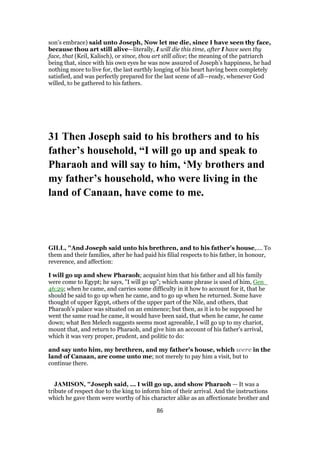 son’s embrace) said unto Joseph, Now let me die, since I have seen thy face,
because thou art still alive—literally, I will die this time, after I have seen thy
face, that (Keil, Kalisch), or since, thou art still alive; the meaning of the patriarch
being that, since with his own eyes he was now assured of Joseph’s happiness, he had
nothing more to live for, the last earthly longing of his heart having been completely
satisfied, and was perfectly prepared for the last scene of all—ready, whenever God
willed, to be gathered to his fathers.
31 Then Joseph said to his brothers and to his
father’s household, “I will go up and speak to
Pharaoh and will say to him, ‘My brothers and
my father’s household, who were living in the
land of Canaan, have come to me.
GILL, "And Joseph said unto his brethren, and to his father's house,.... To
them and their families, after he had paid his filial respects to his father, in honour,
reverence, and affection:
I will go up and shew Pharaoh; acquaint him that his father and all his family
were come to Egypt; he says, "I will go up"; which same phrase is used of him, Gen_
46:29; when he came, and carries some difficulty in it how to account for it, that he
should be said to go up when he came, and to go up when he returned. Some have
thought of upper Egypt, others of the upper part of the Nile, and others, that
Pharaoh's palace was situated on an eminence; but then, as it is to be supposed he
went the same road he came, it would have been said, that when he came, he came
down; what Ben Melech suggests seems most agreeable, I will go up to my chariot,
mount that, and return to Pharaoh, and give him an account of his father's arrival,
which it was very proper, prudent, and politic to do:
and say unto him, my brethren, and my father's house, which were in the
land of Canaan, are come unto me; not merely to pay him a visit, but to
continue there.
JAMISON, "Joseph said, ... I will go up, and show Pharaoh — It was a
tribute of respect due to the king to inform him of their arrival. And the instructions
which he gave them were worthy of his character alike as an affectionate brother and
86
 