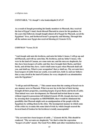 a religious man.
CONSTABLE, "12. Joseph"s wise leadership46:31-47:27
As a result of Joseph presenting his family members to Pharaoh, they received
the best of Egypt"s land. Jacob blessed Pharaoh in return for his goodness. In
the years that followed, Joseph bought almost all of Egypt for Pharaoh, saved the
Egyptians" lives, and furthered Israel"s prosperity and blessing. Through him
all the nations near Egypt also received blessing (cf. Genesis 12:3).
COFFMAN "Verses 31-34
"And Joseph said unto his brethren, and unto his father's house, I will go up and
tell Pharaoh, and will say unto him, My brethren, and my father's house, who
were in the land of Canaan, are come unto me; and the men are shepherds, for
they have been keepers of cattle; and they have brought their flocks, and their
herds, and all that they have. And it shall come to pass when Pharaoh shall call
you, and shall say, What is your occupation? that ye shall say, Thy servants have
been keepers of cattle from our youth, even until now, both we and our fathers:
that ye may dwell in the land of Goshen; for every shepherd is an abomination
unto the Egyptians."
"I will go and tell Pharaoh ..." This cannot mean that the coming of Israel was in
any manner news to Pharaoh. What was new lay in the fact of their having
brought all their properties, consisting largely of great flocks and herds of cattle.
That indeed was a new development, for Pharaoh had invited them to come
without regard to possessions left behind (Genesis 45:20). Joseph also knew that
by stressing their occupation as SHEPHERDS, there would be eliminated the
possibility that Pharaoh might seek an amalgamation of the people with the
Egyptians by settling them in the cities. The incompetent manner in which some
of the critics try to make this some kind of trick by which Joseph secured the
favored land of Goshen for his brethren is totally unacceptable!
"Thy servants have been keepers of cattle ..." (Genesis 46:34). This should be
rendered, "Thy servants are shepherds," for that is what the expression
"keepers of cattle" meant. The Good News Bible and other translations have so
87
 