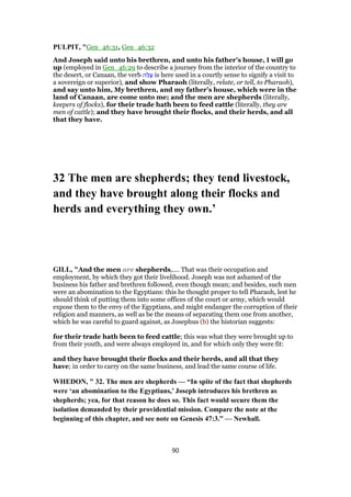 PULPIT, "Gen_46:31, Gen_46:32
And Joseph said unto his brethren, and unto his father’s house, I will go
up (employed in Gen_46:29 to describe a journey from the interior of the country to
the desert, or Canaan, the verb ‫ה‬ַ‫ל‬ָ‫ﬠ‬ is here used in a courtly sense to signify a visit to
a sovereign or superior), and show Pharaoh (literally, relate, or tell, to Pharaoh),
and say unto him, My brethren, and my father’s house, which were in the
land of Canaan, are come unto me; and the men are shepherds (literally,
keepers of flocks), for their trade hath been to feed cattle (literally, they are
men of cattle); and they have brought their flocks, and their herds, and all
that they have.
32 The men are shepherds; they tend livestock,
and they have brought along their flocks and
herds and everything they own.’
GILL, "And the men are shepherds,.... That was their occupation and
employment, by which they got their livelihood. Joseph was not ashamed of the
business his father and brethren followed, even though mean; and besides, such men
were an abomination to the Egyptians: this he thought proper to tell Pharaoh, lest he
should think of putting them into some offices of the court or army, which would
expose them to the envy of the Egyptians, and might endanger the corruption of their
religion and manners, as well as be the means of separating them one from another,
which he was careful to guard against, as Josephus (b) the historian suggests:
for their trade hath been to feed cattle; this was what they were brought up to
from their youth, and were always employed in, and for which only they were fit:
and they have brought their flocks and their herds, and all that they
have; in order to carry on the same business, and lead the same course of life.
WHEDON, " 32. The men are shepherds — “In spite of the fact that shepherds
were ‘an abomination to the Egyptians,’ Joseph introduces his brethren as
shepherds; yea, for that reason he does so. This fact would secure them the
isolation demanded by their providential mission. Compare the note at the
beginning of this chapter, and see note on Genesis 47:3.” — Newhall.
90
 