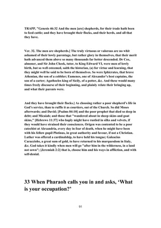 TRAPP, "Genesis 46:32 And the men [are] shepherds, for their trade hath been
to feed cattle; and they have brought their flocks, and their herds, and all that
they have.
Ver. 32. The men are shepherds.] The truly virtuous or valorous are no whit
ashamed of their lowly parentage, but rather glory in themselves, that their merit
hath advanced them above so many thousands far better descended. Dr Cox,
almoner, and Sir John Cheek, tutor, to King Edward VI, were men of lowly
birth, but so well esteemed, saith the historian, (a) for virtue and learning, that
they might well be said to be born of themselves. So were Iphicrates, that brave
Athenian, the son of a cobbler; Eumenes, one of Alexander’s best captains, the
son of a carter; Agathocles king of Sicily, of a potter, &c. And these would many
times freely discourse of their beginning, and plainly relate their bringing up,
and what their parents were.
And they have brought their flocks.] As choosing rather a poor shepherd’s life in
God’s service, than to ruffle it as courtiers, out of the Church. So did Moses
afterwards; and David; [Psalms 84:10] and the poor prophet that died so deep in
debt; and Micaiah; and those that "wandered about in sheep skins and goat
skins," [Hebrews 11:37] who haply might have rustled in silks and velvets, if
they would have strained their consciences. Origen was contented to be a poor
catechist at Alexandria, every day in fear of death, when he might have been
with his fellow pupil Plotinus, in great authority and favour, if not a Christian.
Luther was offered a cardinalship, to have held his tongue; Galeacius
Caracciohs, a great sum of gold, to have returned to his marquesdom in Italy,
&c. God takes it kindly when men will go "after him in the wilderness, in a land
not sown"; [Jeremiah 2:2] that is, choose him and his ways in affliction, and with
self-denial.
33 When Pharaoh calls you in and asks, ‘What
is your occupation?’
91
 