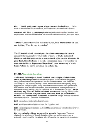 GILL, "And it shall come to pass, when Pharaoh shall call you,.... Order
them to come before him, to see them, and have some conversation with them:
and shall say, what is your occupation? or your works (c), their business and
employment, whether they exercised any manufacture or handicraft, and what it was.
TRAPP, "Genesis 46:33 And it shall come to pass, when Pharaoh shall call you,
and shall say, What [is] your occupation?
Ver. 33. When Pharaoh shall call you.] At Athens every man gave a yearly
account to the magistrate, by what trade, or course of life, he maintained
himself; which if he could not do, he was banished. (a) By the law, Mahomet, the
great Turk, himself is bound to exercise some manual trade or occupation, for
none must be idle: as Solyman the Magnificent’s trade was making of arrow
heads; Achmat the Last’s, horn rings for archers, &c.
PULPIT, "Gen_46:33, Gen_46:34
And it shall come to pass, when Pharaoh shall call you, and shall say,
What is your occupation? Pharaoh’s inquiry was characteristically Egyptian,
being rendered necessary by the strict distinction of castes that then prevailed.
According to a law promulgated by Amasis, a monarch of the 26th dynasty, every
Egyptian was obliged to give a yearly account to the monarch or State governor of
how he lived, with the certification that if he failed to show that he possessed an
honorable calling (δικαίην ζόην) he should be put to death (Herod; 2.177). That ye
shall say, Thy servants’ trade hath been about cattle (literally, men of cattle
arc thy servants) from our youth even until now, both we, and also our
fathers: that ye may dwell in the land of Goshen. Joseph probably desired his
brethren to settle in Goshen for three reasons.
(1) It was suitable for their flocks and herds;
(2) it would secure their isolation from the Egyptians; and
(3) it was contiguous to Canaan, and would be easier vacated when the time arrived
for their return.
For every shepherd is an abomination unto the Egyptians. These are
obviously the words not of Joseph, but of the historian, and their accuracy is
strikingly corroborated by Herodotus, who affirms that the swine-herds, one of the
92
 