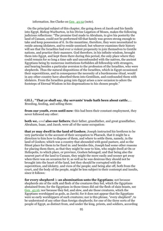 information. See Clarke on Gen_43:32 (note).
On the principal subject of this chapter, the going down of Jacob and his family
into Egypt, Bishop Warburton, in his Divine Legation of Moses, makes the following
judicious reflections: “The promise God made to Abraham, to give his posterity the
land of Canaan, could not be performed till that family was grown strong enough to
take and keep possession of it. In the meantime, therefore, they were necessitated to
reside among idolaters, and to reside unmixed; but whoever examines their history
will see that the Israelites had ever a violent propensity to join themselves to Gentile
nations, and practice their manners. God therefore, in his infinite wisdom, brought
them into Egypt, and kept them there during this period, the only place where they
could remain for so long a time safe and unconfounded with the natives, the ancient
Egyptians being by numerous institutions forbidden all fellowship with strangers,
and bearing besides a particular aversion to the profession of the Israelites, who were
shepherds. Thus the natural dispositions of the Israelites, which in Egypt occasioned
their superstitions, and in consequence the necessity of a burdensome ritual, would
in any other country have absorbed them into Gentilism, and confounded them with
idolaters. From the Israelites going into Egypt arises a new occasion to adore the
footsteps of Eternal Wisdom in his dispensations to his chosen people.”
GILL, "That ye shall say, thy servants' trade hath been about cattle,....
Breeding, feeding, and selling them:
from our youth, even until now: this had been their constant employment, they
never followed any other:
both we, and also our fathers; their father, grandfather, and great grandfather,
Abraham, Isaac, and Jacob, were all of the same occupation:
that ye may dwell in the land of Goshen; Joseph instructed his brethren to be
very particular in the account of their occupation to Pharaoh, that it might be a
direction to him how to dispose of them, and where to settle them, namely, in the
land of Goshen; which was a country that abounded with good pasture, and so the
fittest place for them to be fixed in: and besides this, Joseph had some other reasons
for placing them there, as that they might be near to him, who might dwell at On or
Heliopolis, to which place, or province, Goshen belonged; and that being also the
nearest part of the land to Canaan, they might the more easily and sooner get away
when there was an occasion for it; as well as he was desirous they should not be
brought into the heart of the land, lest they should be corrupted with the
superstition, and idolatry, and vices of the people; and being afar off, both from the
court, and the body of the people, might be less subject to their contempt and insults,
since it follows:
for every shepherd is an abomination unto the Egyptians; not because
shepherds ate of the milk and flesh of the creatures they fed, which the Egyptians
abstained from; for the Egyptians in those times did eat the flesh of slain beasts, see
Gen_43:16; nor because they fed, and slew, and ate those creatures, which the
Egyptians worshipped as gods, as Jarchi; for it does not appear that the Egyptians
were so early worshippers of such creatures; nor is this phrase, "every shepherd", to
be understood of any other than foreign shepherds; for one of the three sorts of the
people of Egypt, as distinct from, and under the king, priests, and soldiers, according
95
 