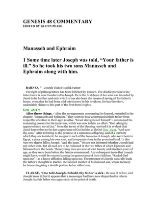 GE ESIS 48 COMME TARY
EDITED BY GLE PEASE
Manasseh and Ephraim
1 Some time later Joseph was told, “Your father is
ill.” So he took his two sons Manasseh and
Ephraim along with him.
BAR ES, " - Joseph Visits His Sick Father
The right of primogeniture has been forfeited by Reuben. The double portion in the
inheritance is now transferred to Joseph. He is the first-born of her who was intended by
Jacob to be his first and only wife. He has also been the means of saving all his father’s
house, even after he had been sold into slavery by his brethren. He has therefore,
undeniable claims to this part of the first-born’s rights.
Gen_48:1-7
After these things. - After the arrangements concerning the funeral, recorded in the
chapter. “Menasseh and Ephraim.” They seem to have accompanied their father from
respectful affection to their aged relative. “Israel strengthened himself” - summoned his
remaining powers for the interview, which was now to him an effort. “God Almighty
appeared unto me at Luz.” From the terms of the blessing received it is evident that
Jacob here refers to the last appearance of God to him at Bethel Gen_35:11. “And now
thy sons.” After referring to the promise of a numerous offspring, and of a territory
which they are to inherit, he assigns to each of the two sons of Joseph, who were born in
Egypt, a place among his own sons, and a separate share in the promised land. In this
way two shares fall to Joseph. “And thy issue.” We are not informed whether Joseph had
any other sons. But all such are to be reckoned in the two tribes of which Ephraim and
Menasseh are the heads. These young men are now at least twenty and nineteen years of
age, as they were born before the famine commenced. Any subsequent issue that Joseph
might have, would be counted among the generations of their children. “Rachel died
upon me” - as a heavy affliction falling upon me. The presence of Joseph naturally leads
the father’s thoughts to Rachel, the beloved mother of his beloved son, whose memory
he honors in giving a double portion to her oldest son.
CLARKE, "One told Joseph, Behold, thy father is sick - He was ill before, and
Joseph knew it; but it appears that a messenger had been now dispatched to inform
Joseph that his father was apparently at the point of death.
 